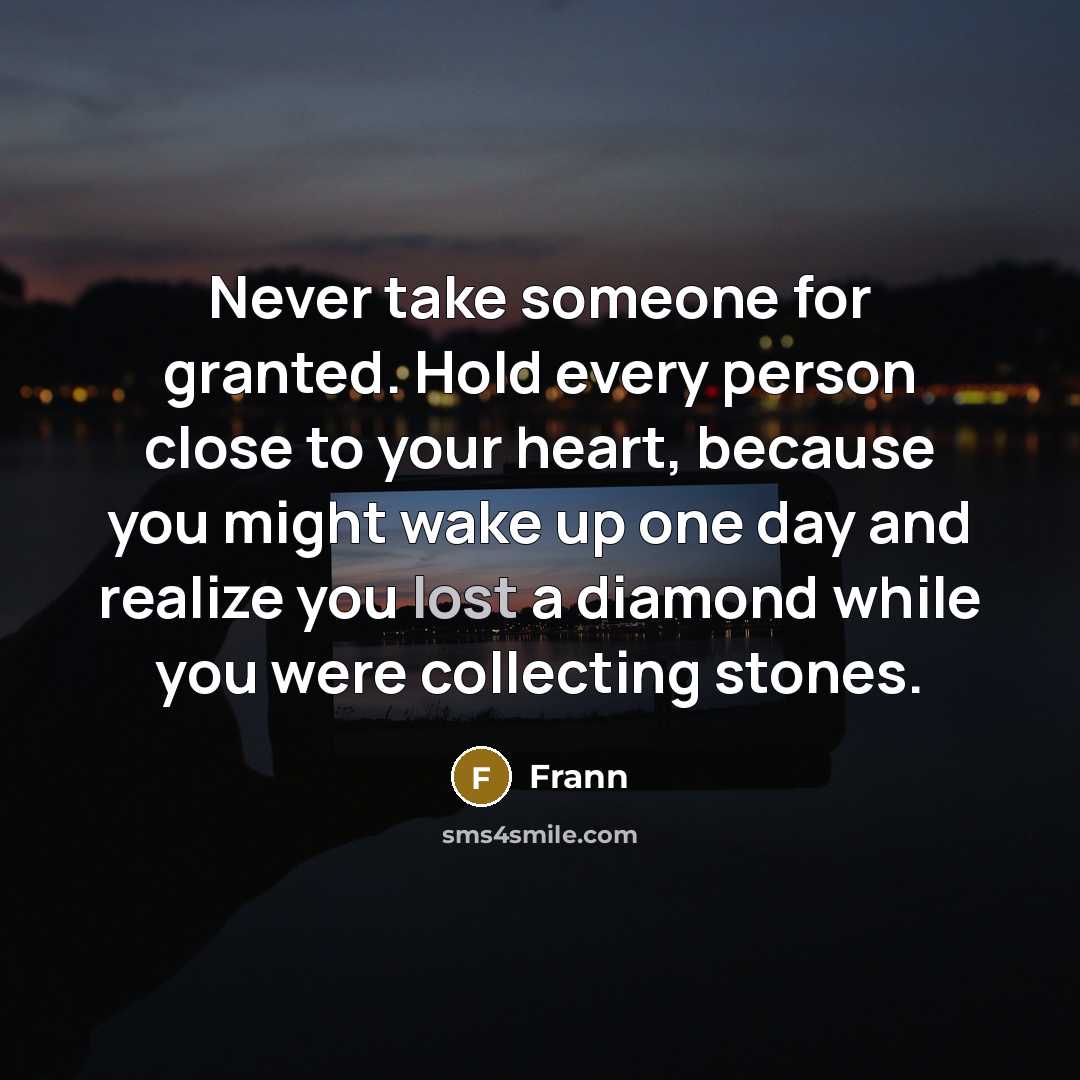 “Never take someone for granted. Hold every person close to your heart, because you might wake up one day and realize you lost a diamond while you were collecting stones.” quote by Frann