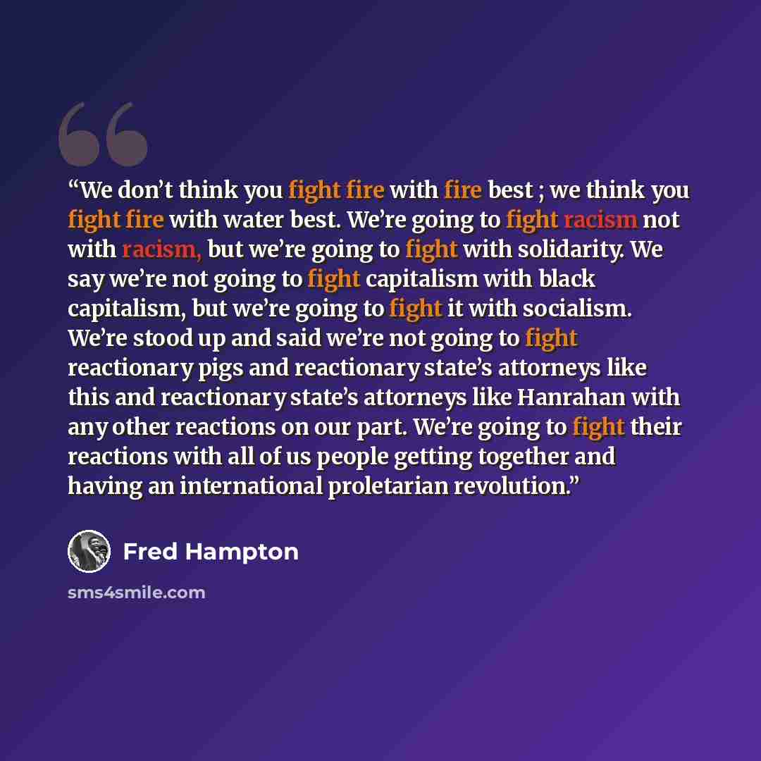 “We don’t think you fight fire with fire best ; we think you fight fire with water best. We’re going to fight racism not with racism, but we’re going to fight with solidarity. We say we’re not going to fight capitalism with black capitalism, but we’re going to fight it with socialism. We’re stood…” quote by Fred Hampton