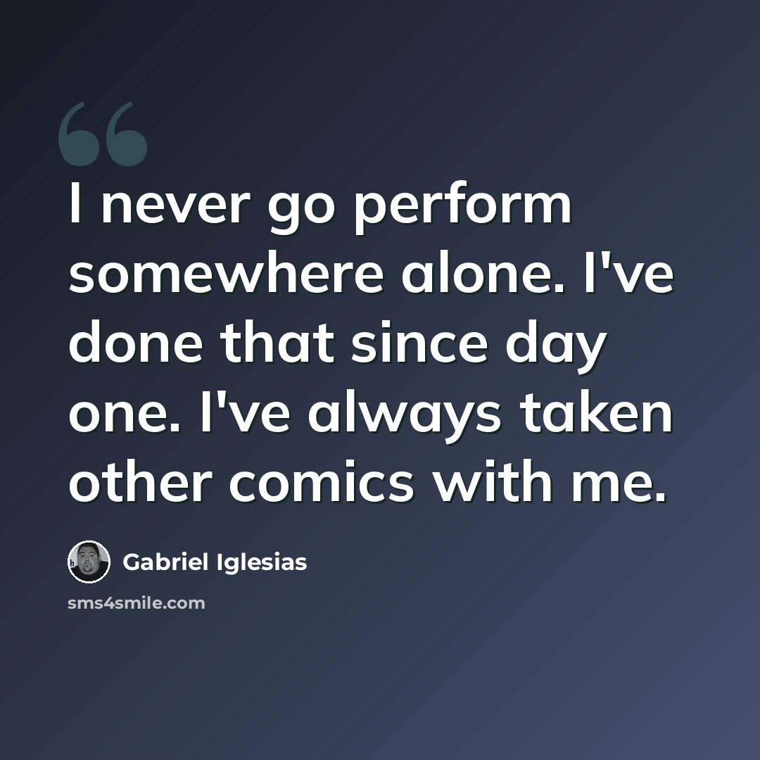 “I never go perform somewhere alone. I've done that since day one. I've always taken other comics with me.” quote by Gabriel Iglesias