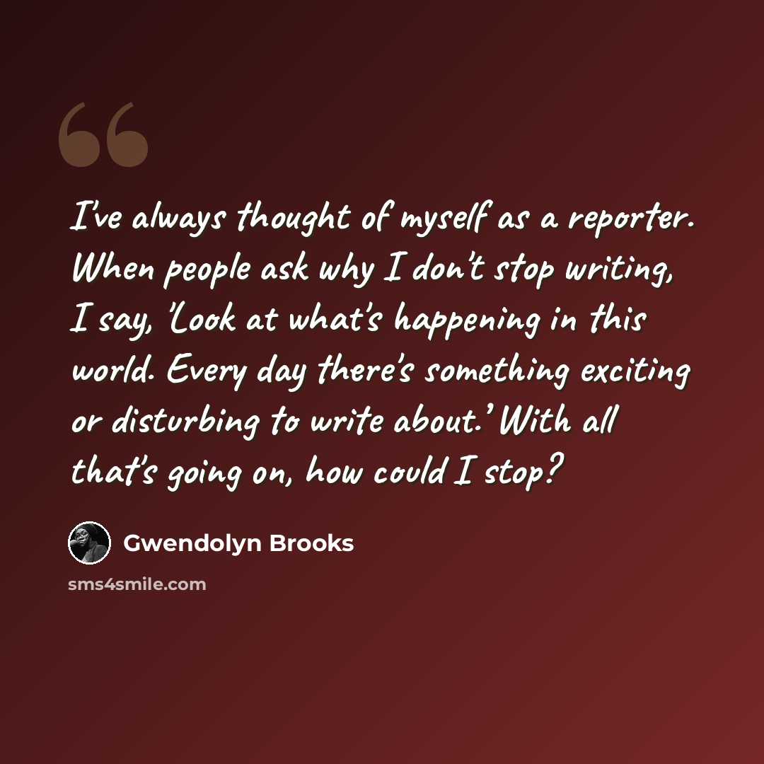 “I've always thought of myself as a reporter. When people ask why I don't stop writing, I say, 'Look at what's happening in this world. Every day there's something exciting or disturbing to write about.’ With all that's going on, how could I stop?” quote by Gwendolyn Brooks