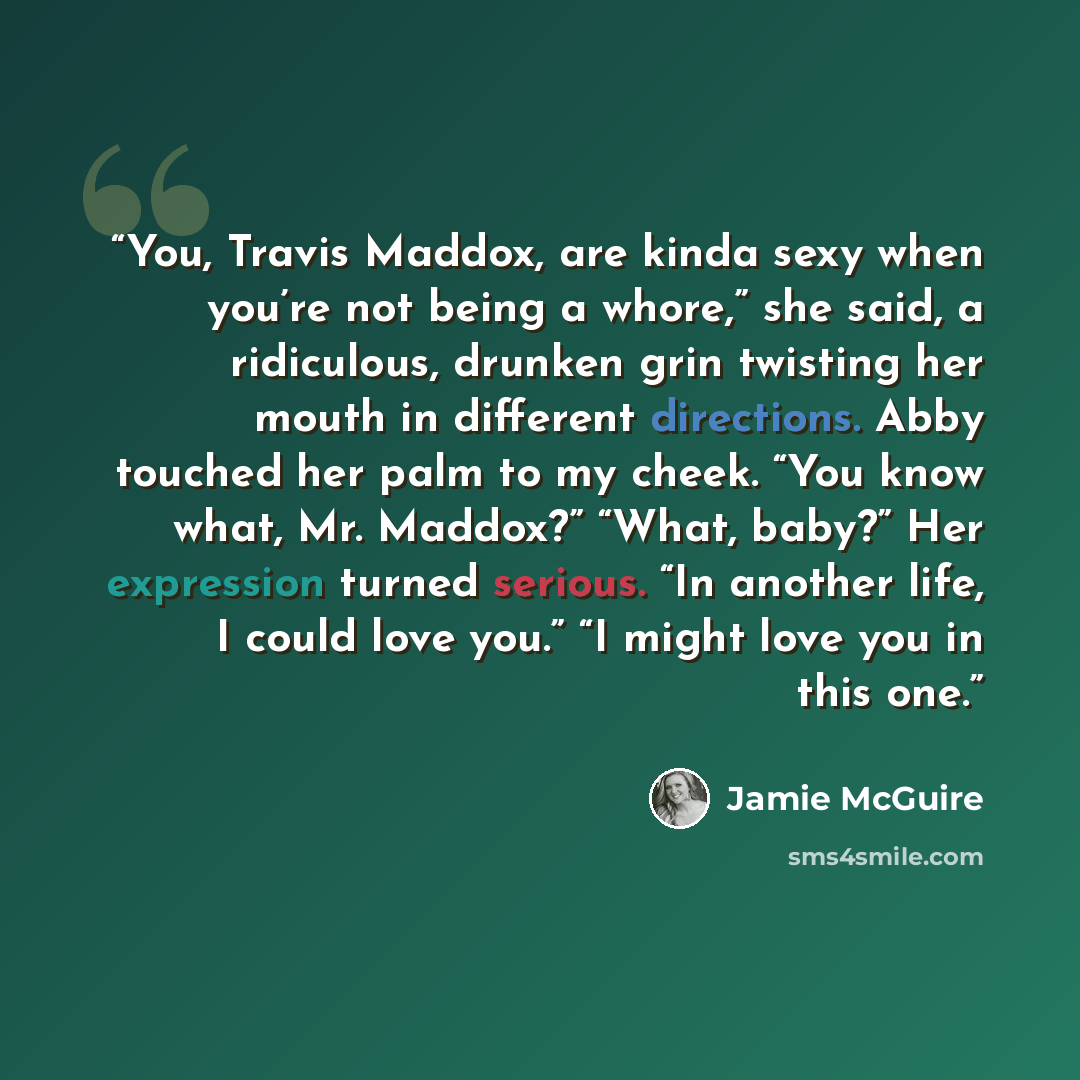 “You, Travis Maddox, are kinda sexy when you’re not being a whore,” she said, a ridiculous, drunken grin twisting her mouth in different directions. Abby touched her palm to my cheek. “You know what, Mr. Maddox?” “What, baby?” Her expression turned serious. “In another life, I could love you.” “I…” quote by Jamie McGuire