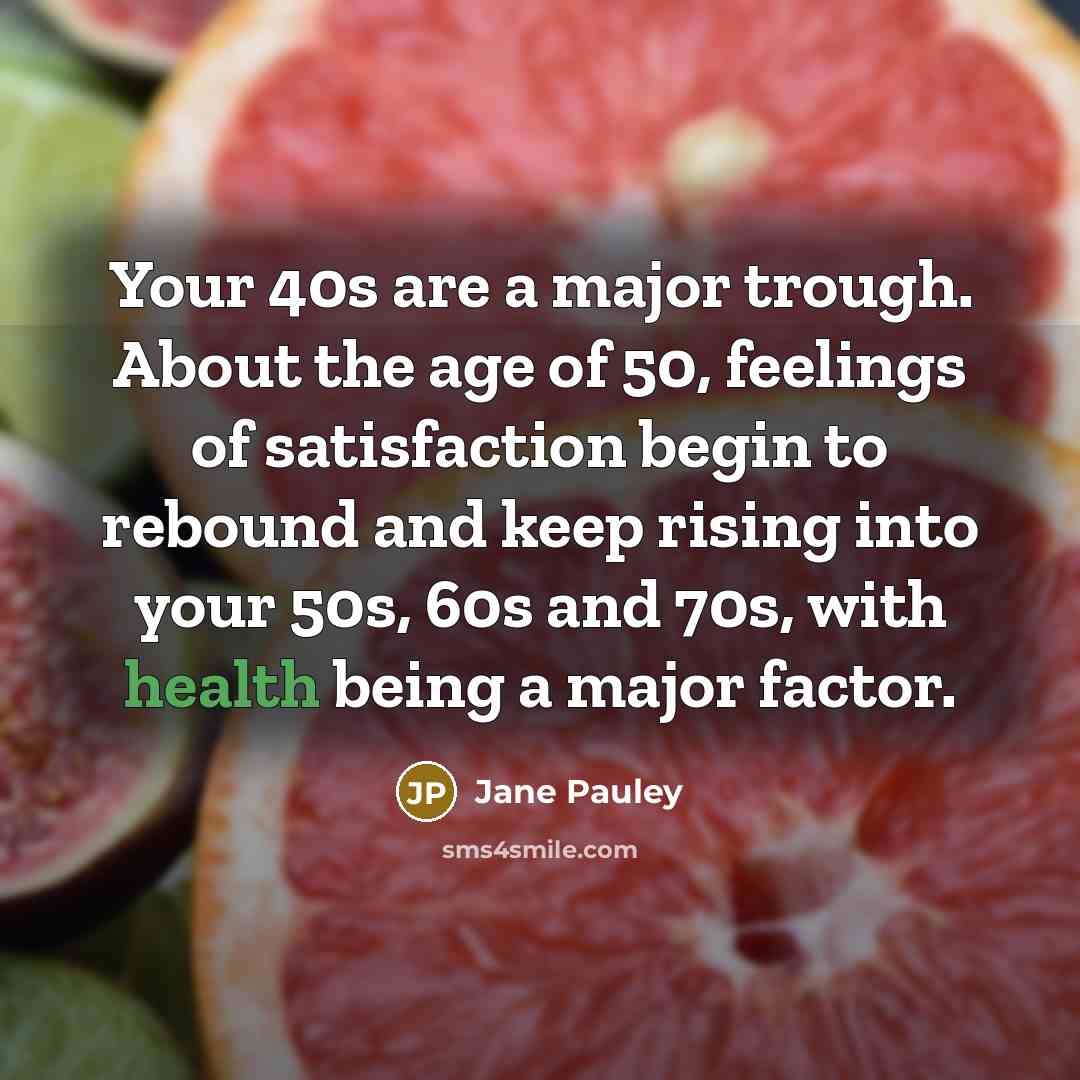 “Your 40s are a major trough. About the age of 50, feelings of satisfaction begin to rebound and keep rising into your 50s, 60s and 70s, with health being a major factor.” quote by Jane Pauley