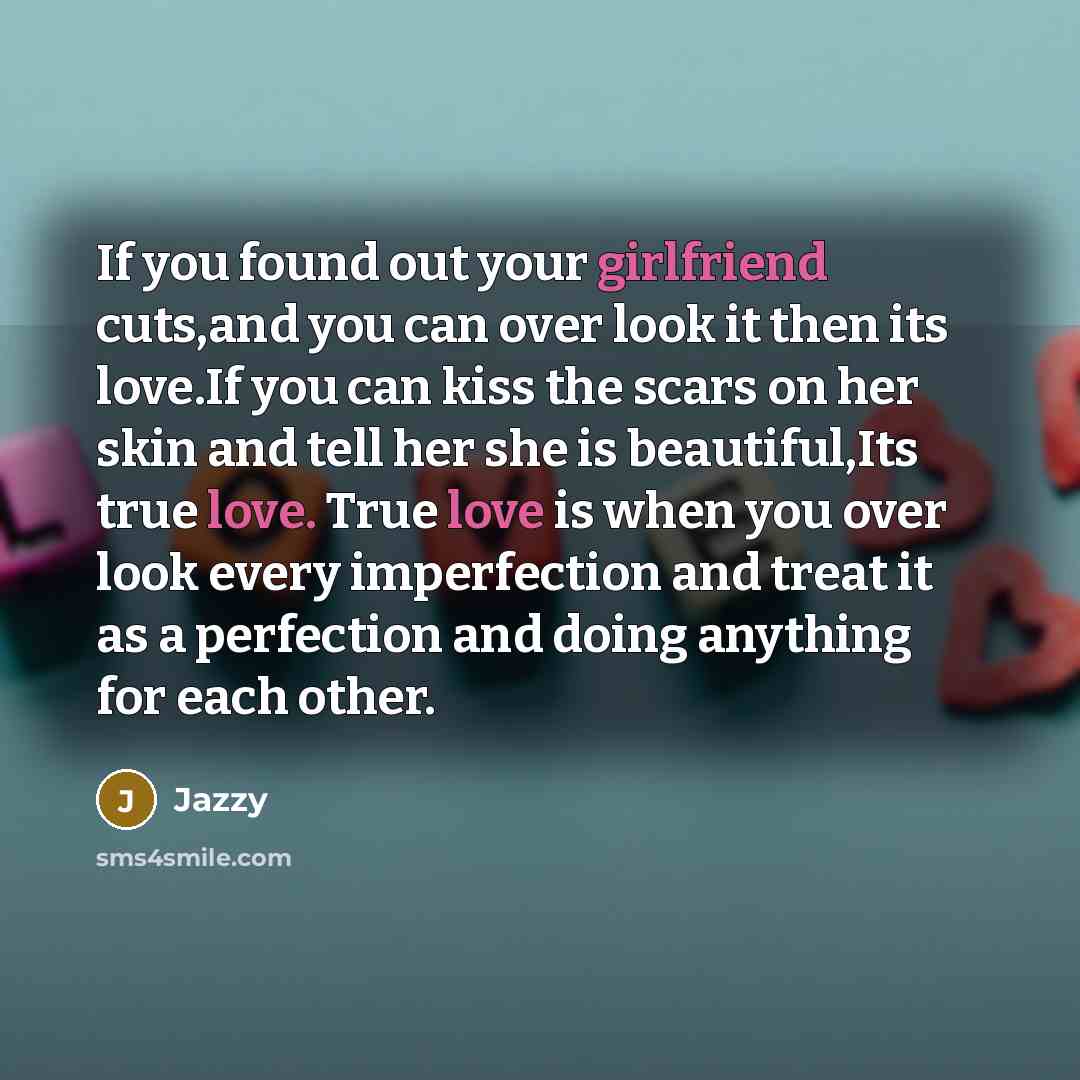 “If you found out your girlfriend cuts,and you can over look it then its love.If you can kiss the scars on her skin and tell her she is beautiful,Its true love. True love is when you over look every imperfection and treat it as a perfection and doing anything for each other.” quote by Jazzy