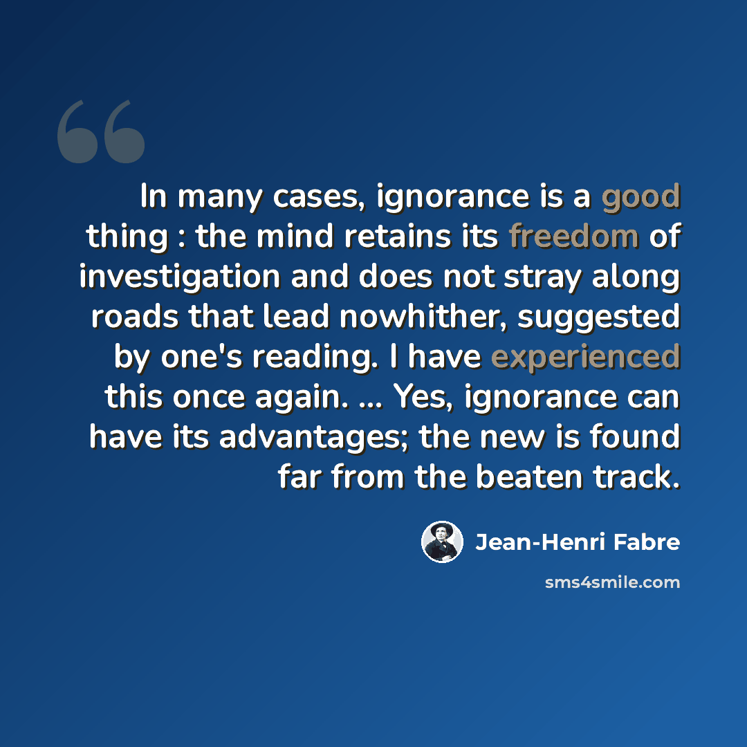 “In many cases, ignorance is a good thing : the mind retains its freedom of investigation and does not stray along roads that lead nowhither, suggested by one's reading. I have experienced this once again. ... Yes, ignorance can have its advantages; the new is found far from the beaten track.” quote by Jean-Henri Fabre