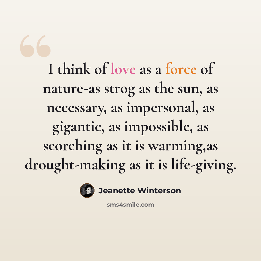 “I think of love as a force of nature-as strog as the sun, as necessary, as impersonal, as gigantic, as impossible, as scorching as it is warming,as drought-making as it is life-giving.” quote by Jeanette Winterson