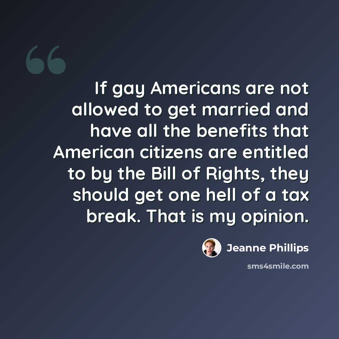 “If gay Americans are not allowed to get married and have all the benefits that American citizens are entitled to by the Bill of Rights, they should get one hell of a tax break. That is my opinion.” quote by Jeanne Phillips