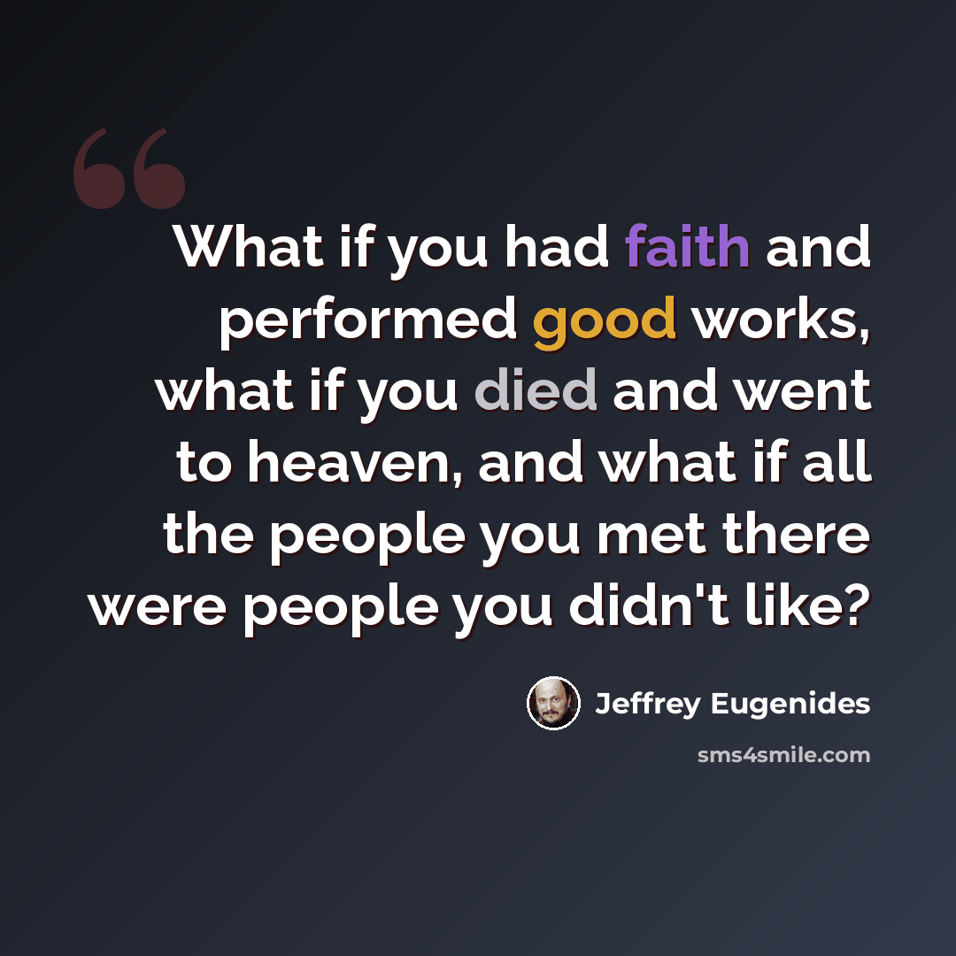 “What if you had faith and performed good works, what if you died and went to heaven, and what if all the people you met there were people you didn't like?” quote by Jeffrey Eugenides
