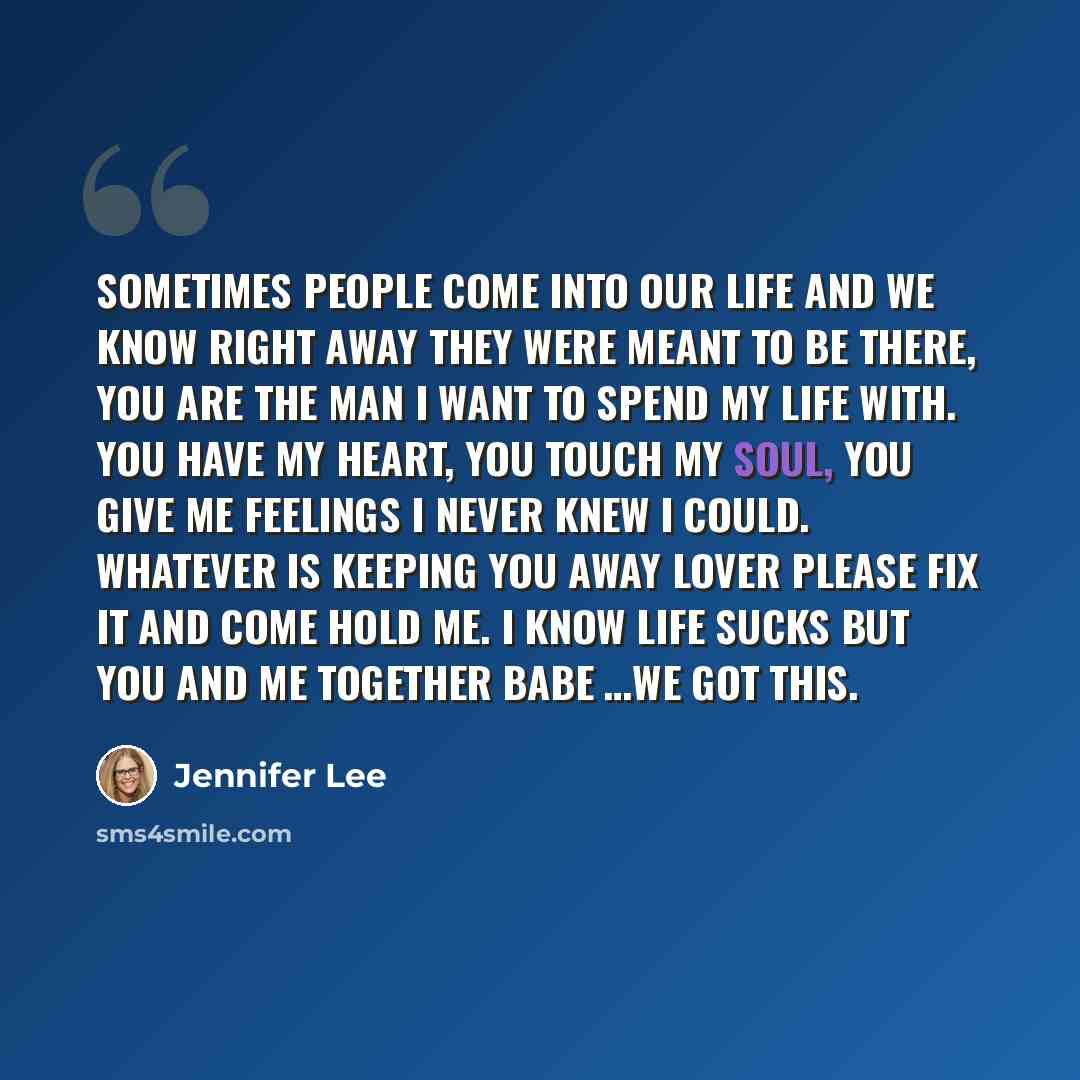 “Sometimes people come into our life and we know right away they were meant to be there, you are the man I want to spend my life with. You have my heart, you touch my soul, you give me feelings I never knew I could. Whatever is keeping you away lover please fix it and come hold me. I know life…” quote by Jennifer Lee