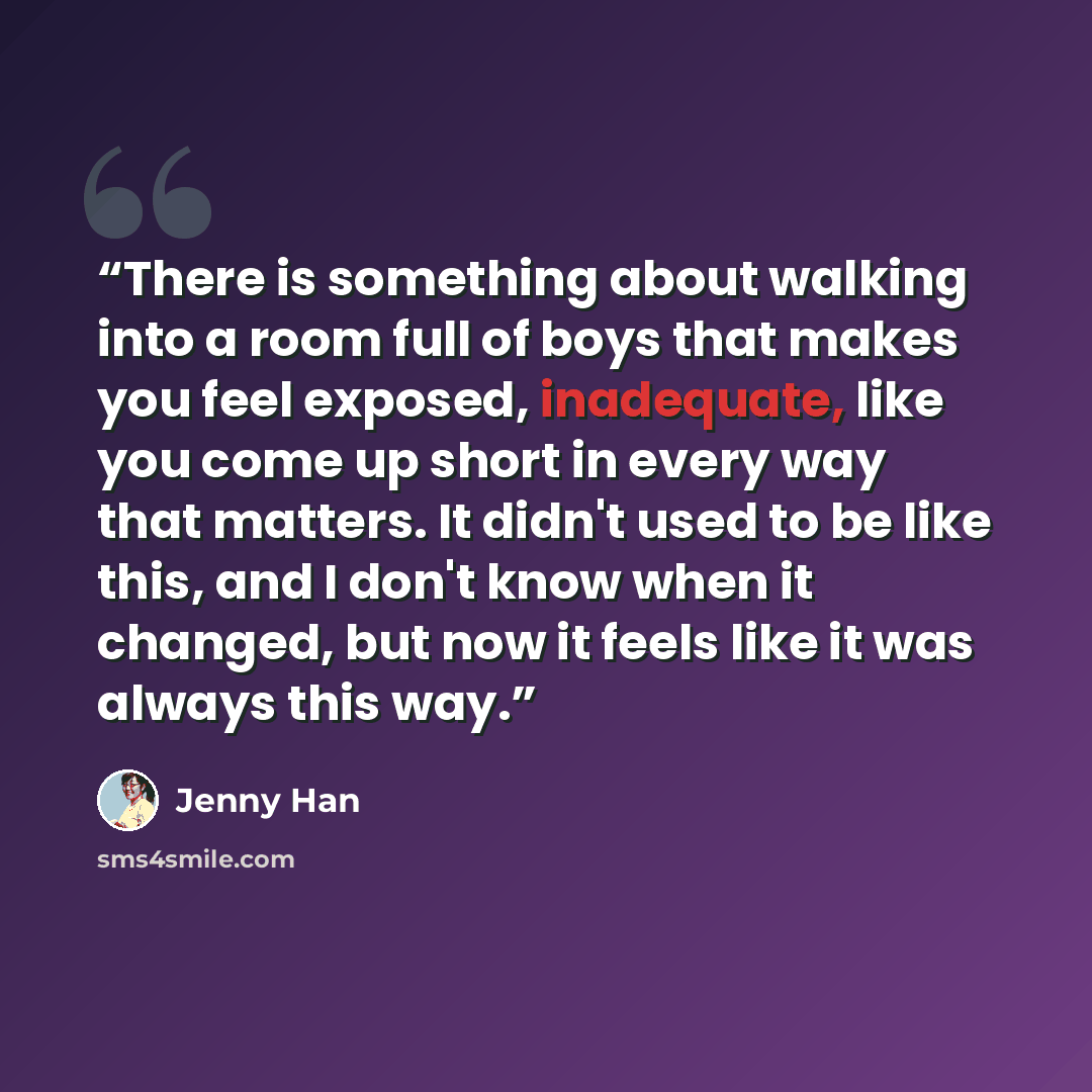 “There is something about walking into a room full of boys that makes you feel exposed, inadequate, like you come up short in every way that matters. It didn't used to be like this, and I don't know when it changed, but now it feels like it was always this way.” quote by Jenny Han