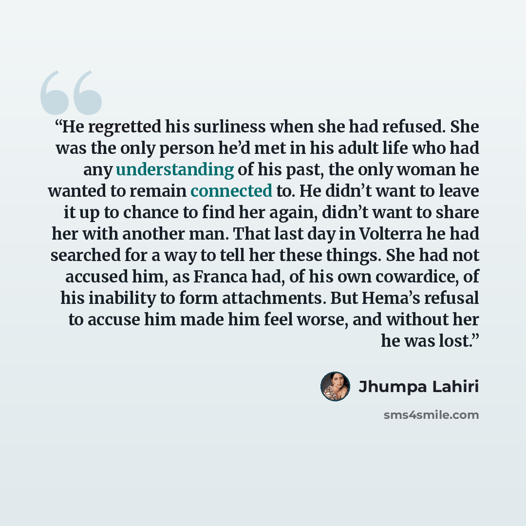 “He regretted his surliness when she had refused. She was the only person he’d met in his adult life who had any understanding of his past, the only woman he wanted to remain connected to. He didn’t want to leave it up to chance to find her again, didn’t want to share her with another man. That…” quote by Jhumpa Lahiri