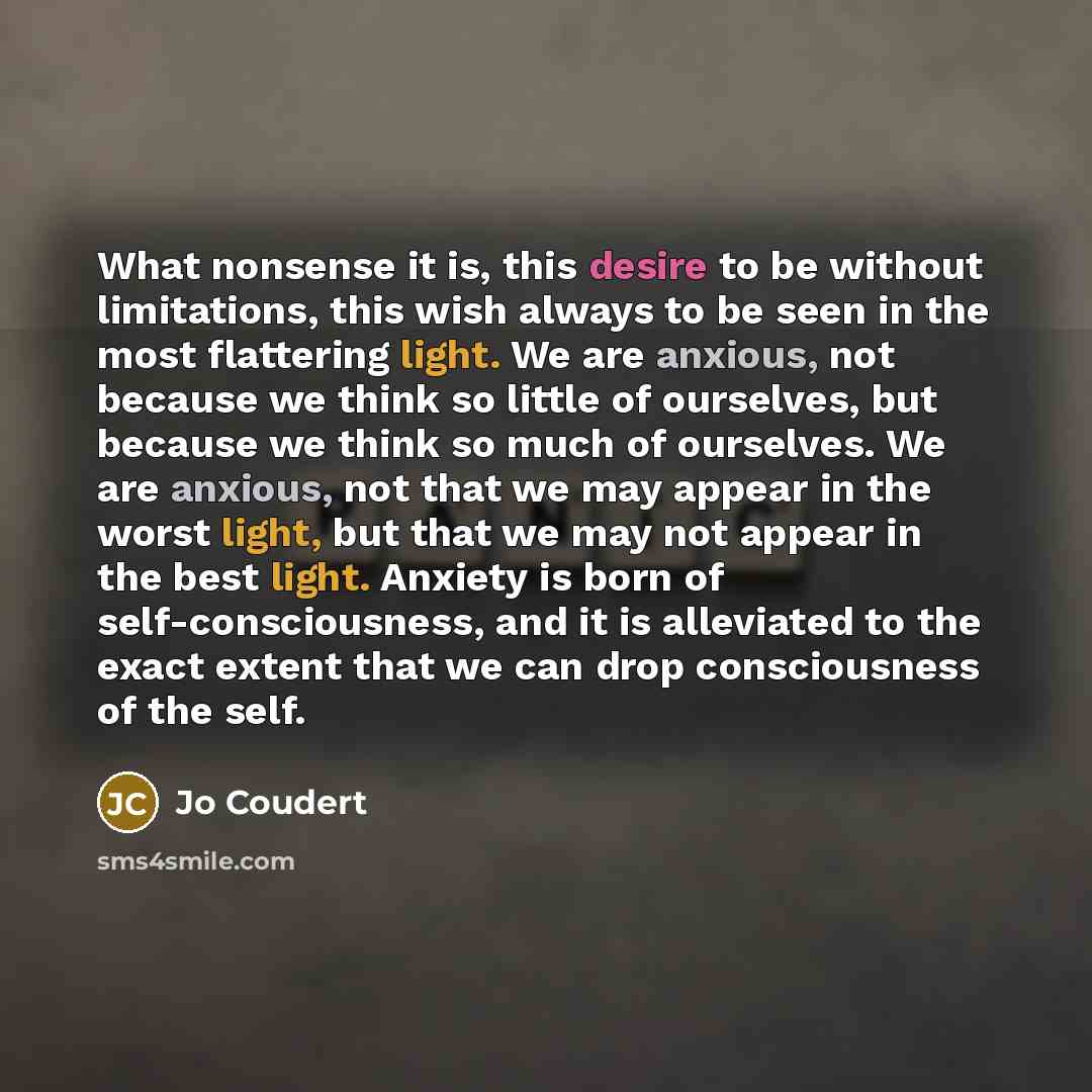 “What nonsense it is, this desire to be without limitations, this wish always to be seen in the most flattering light. We are anxious, not because we think so little of ourselves, but because we think so much of ourselves. We are anxious, not that we may appear in the worst light, but that we may…” quote by Jo Coudert
