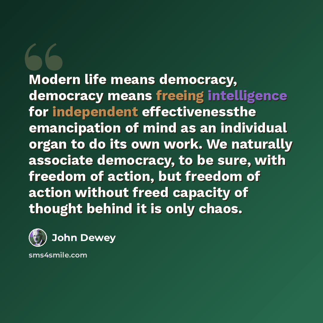 “Modern life means democracy, democracy means freeing intelligence for independent effectivenessthe emancipation of mind as an individual organ to do its own work. We naturally associate democracy, to be sure, with freedom of action, but freedom of action without freed capacity of thought behind it…” quote by John Dewey