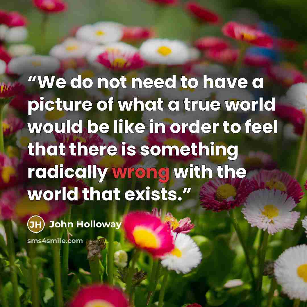 “We do not need to have a picture of what a true world would be like in order to feel that there is something radically wrong with the world that exists.” quote by John Holloway
