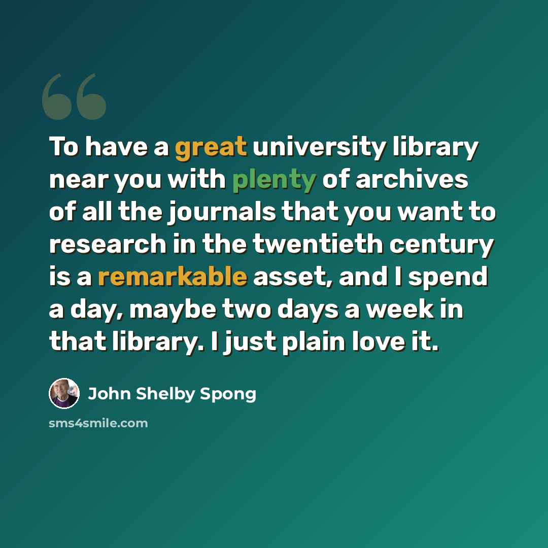“To have a great university library near you with plenty of archives of all the journals that you want to research in the twentieth century is a remarkable asset, and I spend a day, maybe two days a week in that library. I just plain love it.” quote by John Shelby Spong