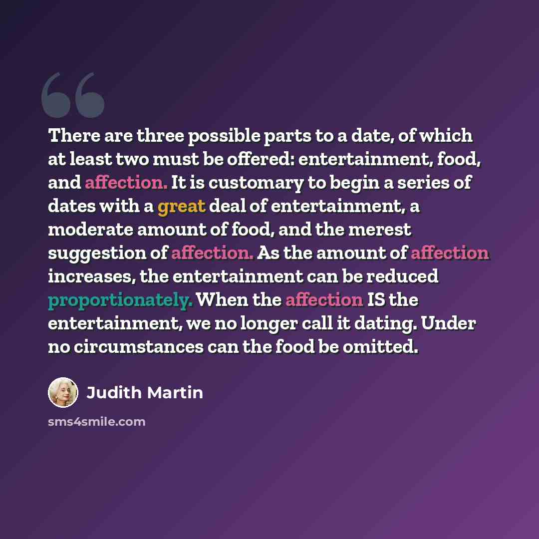 “There are three possible parts to a date, of which at least two must be offered: entertainment, food, and affection. It is customary to begin a series of dates with a great deal of entertainment, a moderate amount of food, and the merest suggestion of affection. As the amount of affection…” quote by Judith Martin