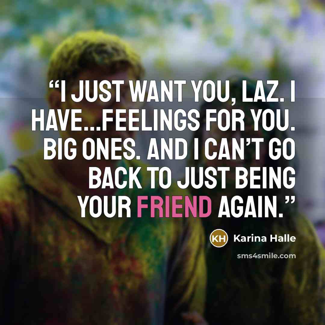 “I just want you, Laz. I have…feelings for you. Big ones. And I can’t go back to just being your friend again.” quote by Karina Halle