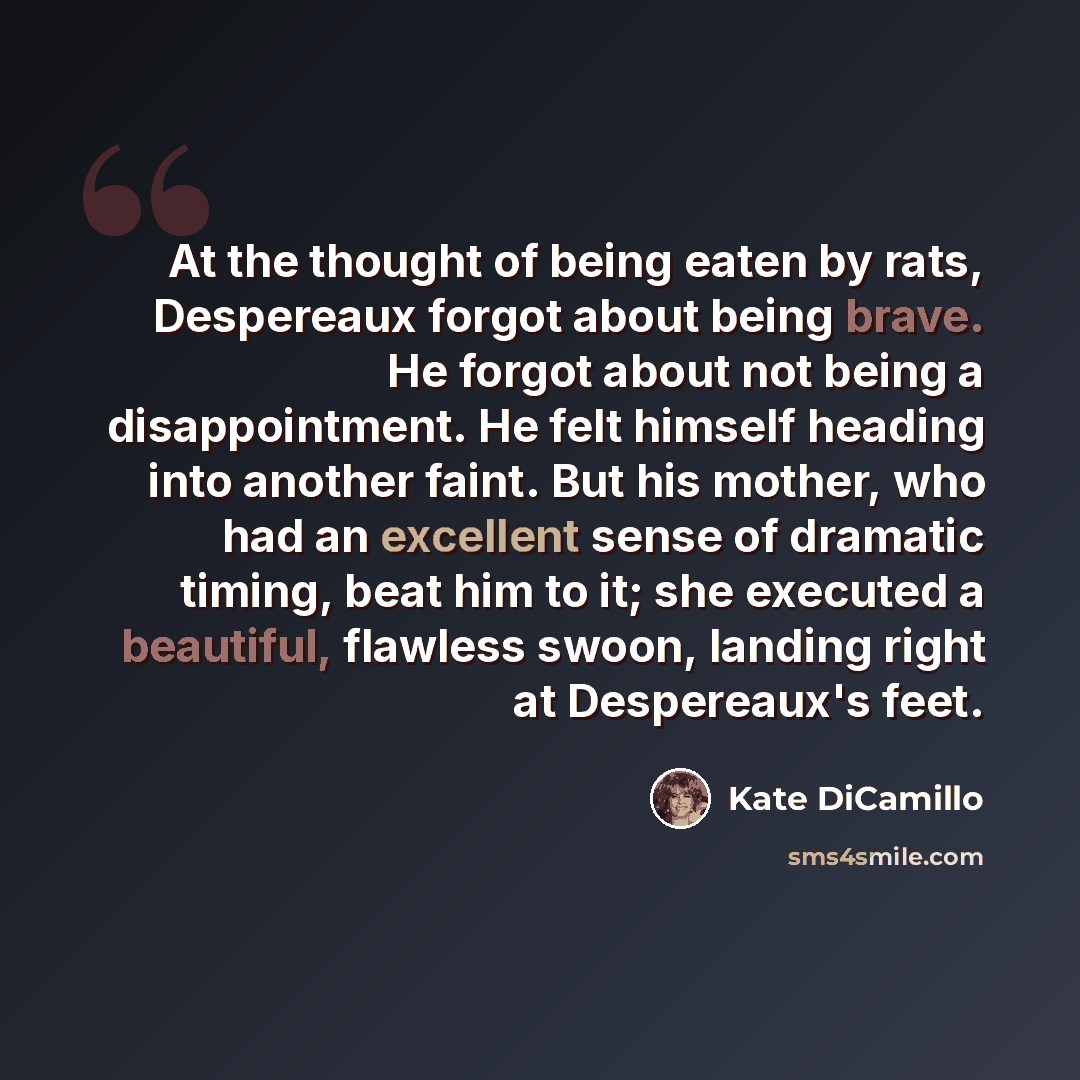 “At the thought of being eaten by rats, Despereaux forgot about being brave. He forgot about not being a disappointment. He felt himself heading into another faint. But his mother, who had an excellent sense of dramatic timing, beat him to it; she executed a beautiful, flawless swoon, landing right…” quote by Kate DiCamillo