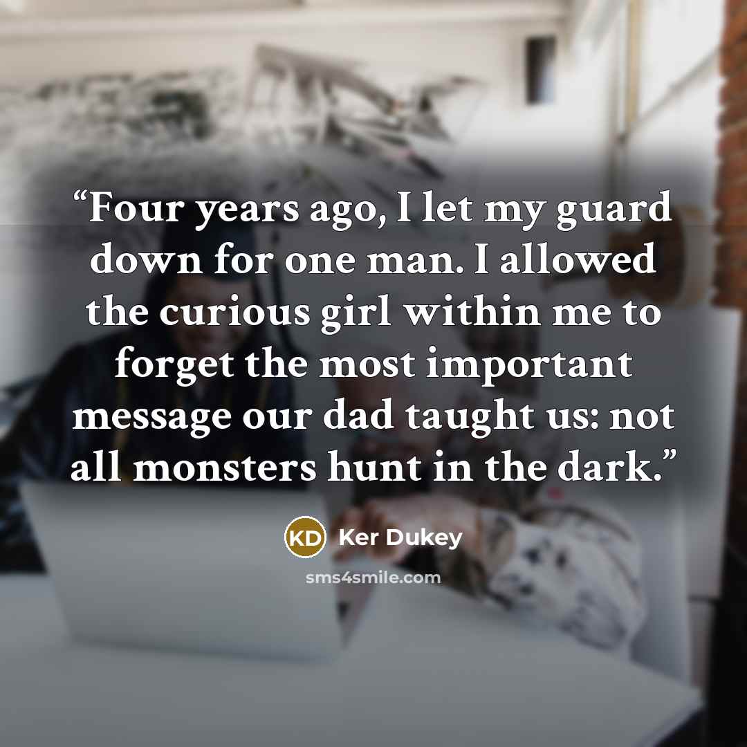 “Four years ago, I let my guard down for one man. I allowed the curious girl within me to forget the most important message our dad taught us: not all monsters hunt in the dark.” quote by Ker Dukey