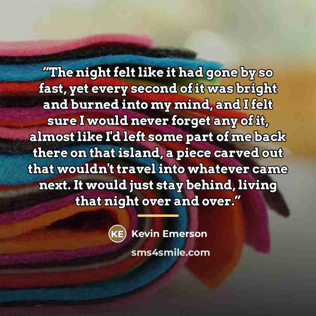 “The night felt like it had gone by so fast, yet every second of it was bright and burned into my mind, and I felt sure I would never forget any of it, almost like I'd left some part of me back there on that island, a piece carved out that wouldn't travel into whatever came next. It would just stay…” quote by Kevin Emerson