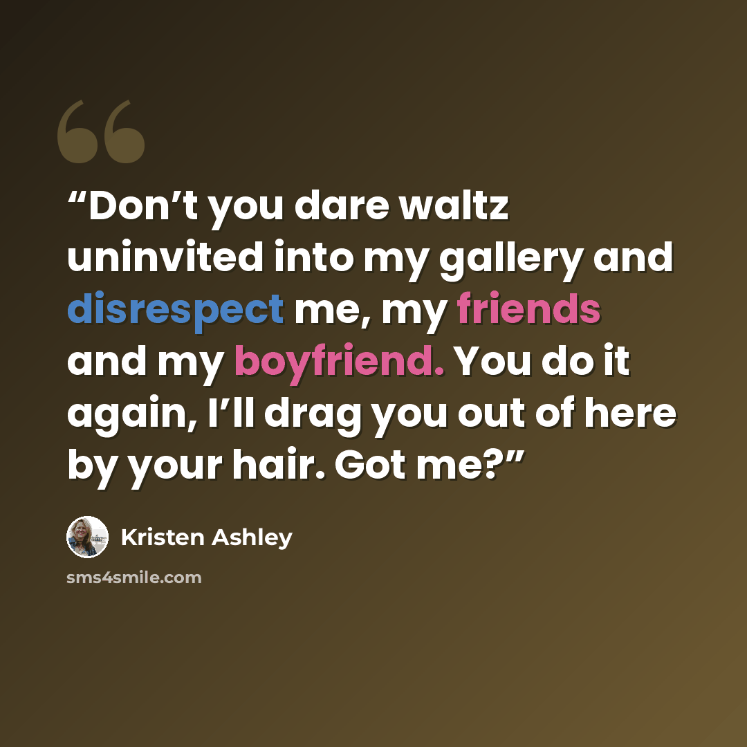 “Don’t you dare waltz uninvited into my gallery and disrespect me, my friends and my boyfriend. You do it again, I’ll drag you out of here by your hair. Got me?” quote by Kristen Ashley