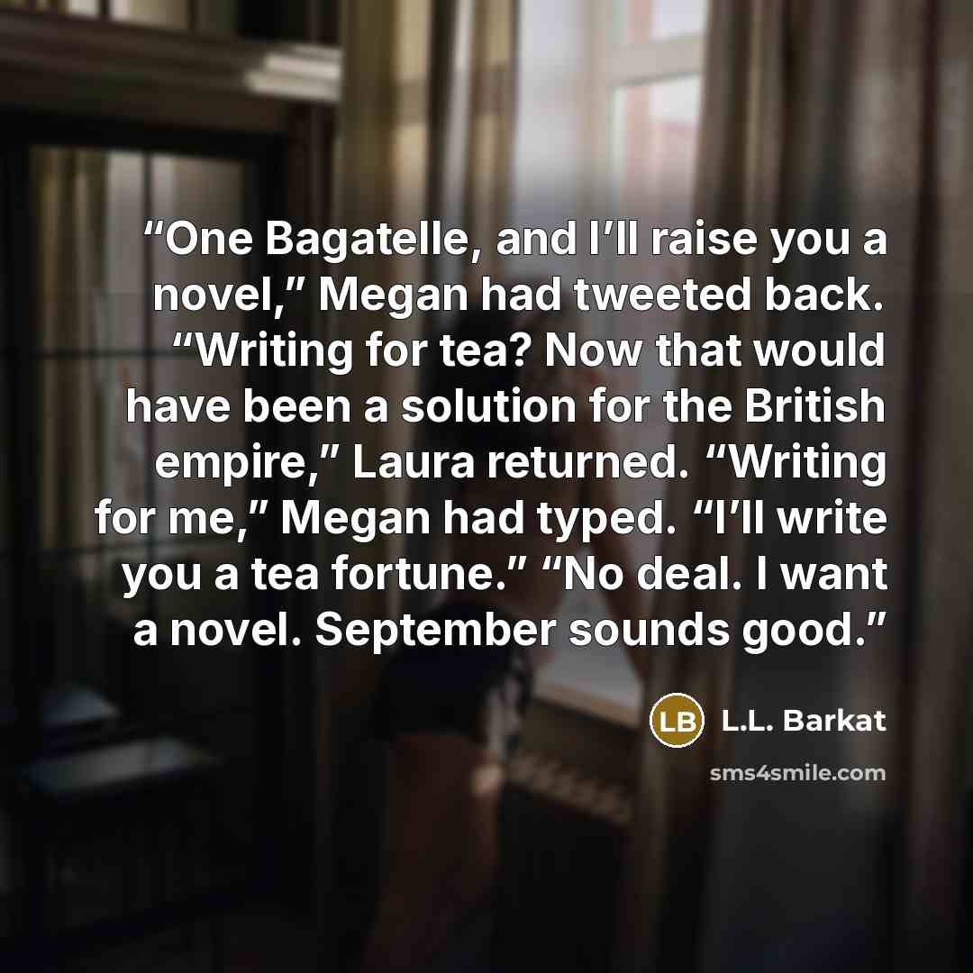 “One Bagatelle, and I’ll raise you a novel,” Megan had tweeted back. “Writing for tea? Now that would have been a solution for the British empire,” Laura returned. “Writing for me,” Megan had typed. “I’ll write you a tea fortune.” “No deal. I want a novel. September sounds good.” quote by L.L. Barkat