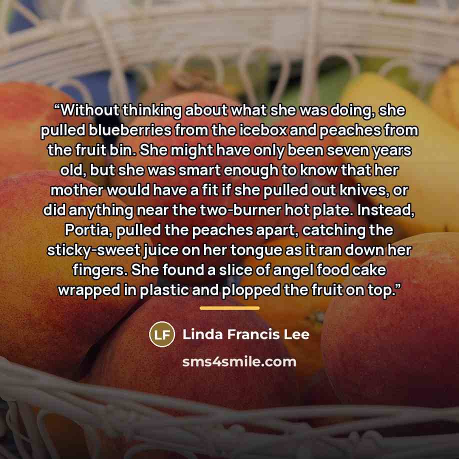 “Without thinking about what she was doing, she pulled blueberries from the icebox and peaches from the fruit bin. She might have only been seven years old, but she was smart enough to know that her mother would have a fit if she pulled out knives, or did anything near the two-burner hot plate…” quote by Linda Francis Lee