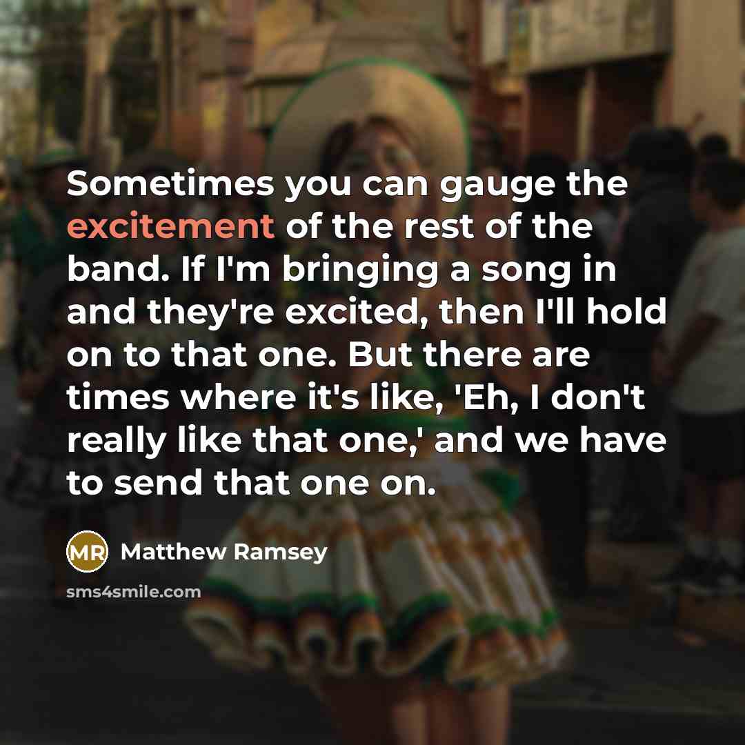 “Sometimes you can gauge the excitement of the rest of the band. If I'm bringing a song in and they're excited, then I'll hold on to that one. But there are times where it's like, 'Eh, I don't really like that one,' and we have to send that one on.” quote by Matthew Ramsey