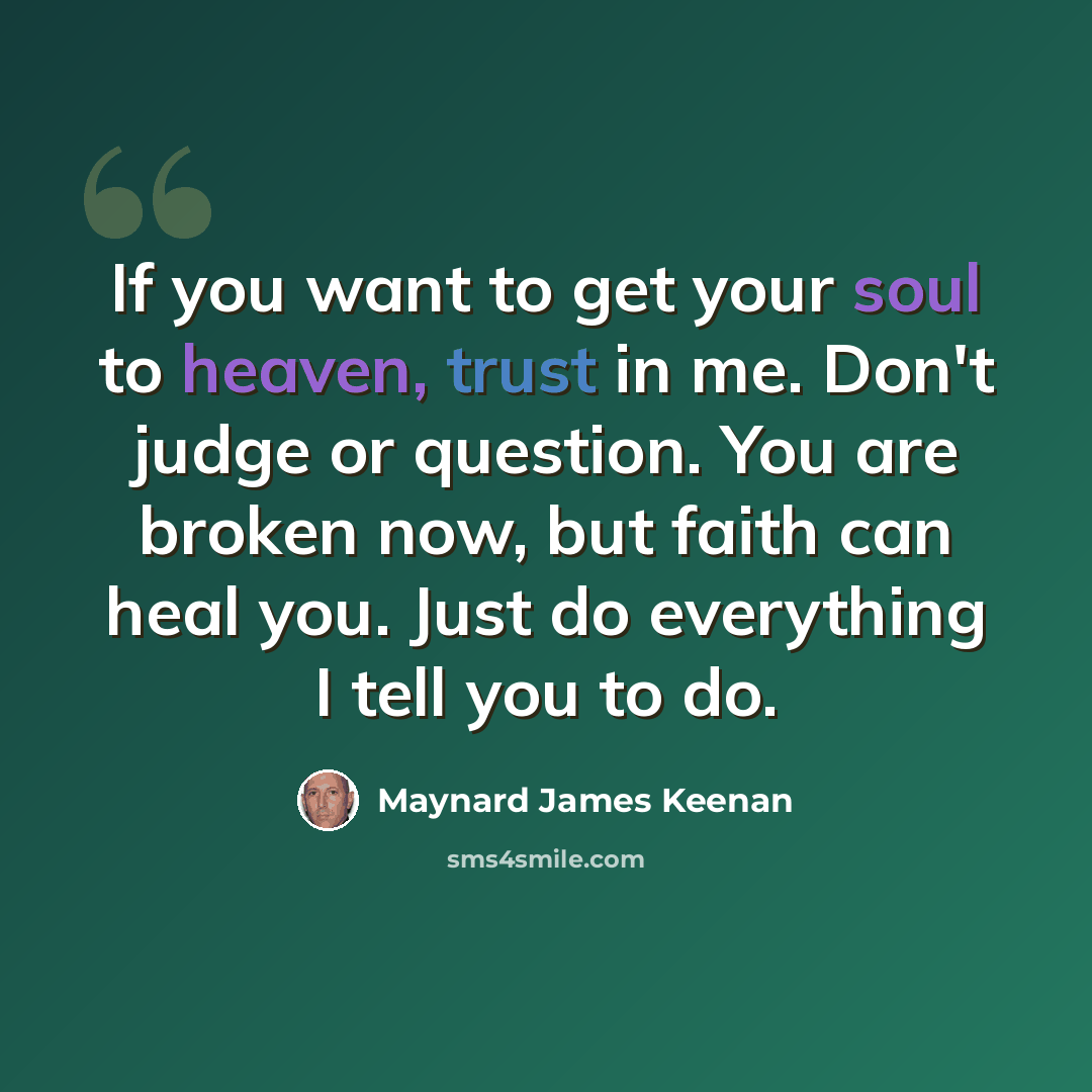 “If you want to get your soul to heaven, trust in me. Don't judge or question. You are broken now, but faith can heal you. Just do everything I tell you to do.” quote by Maynard James Keenan
