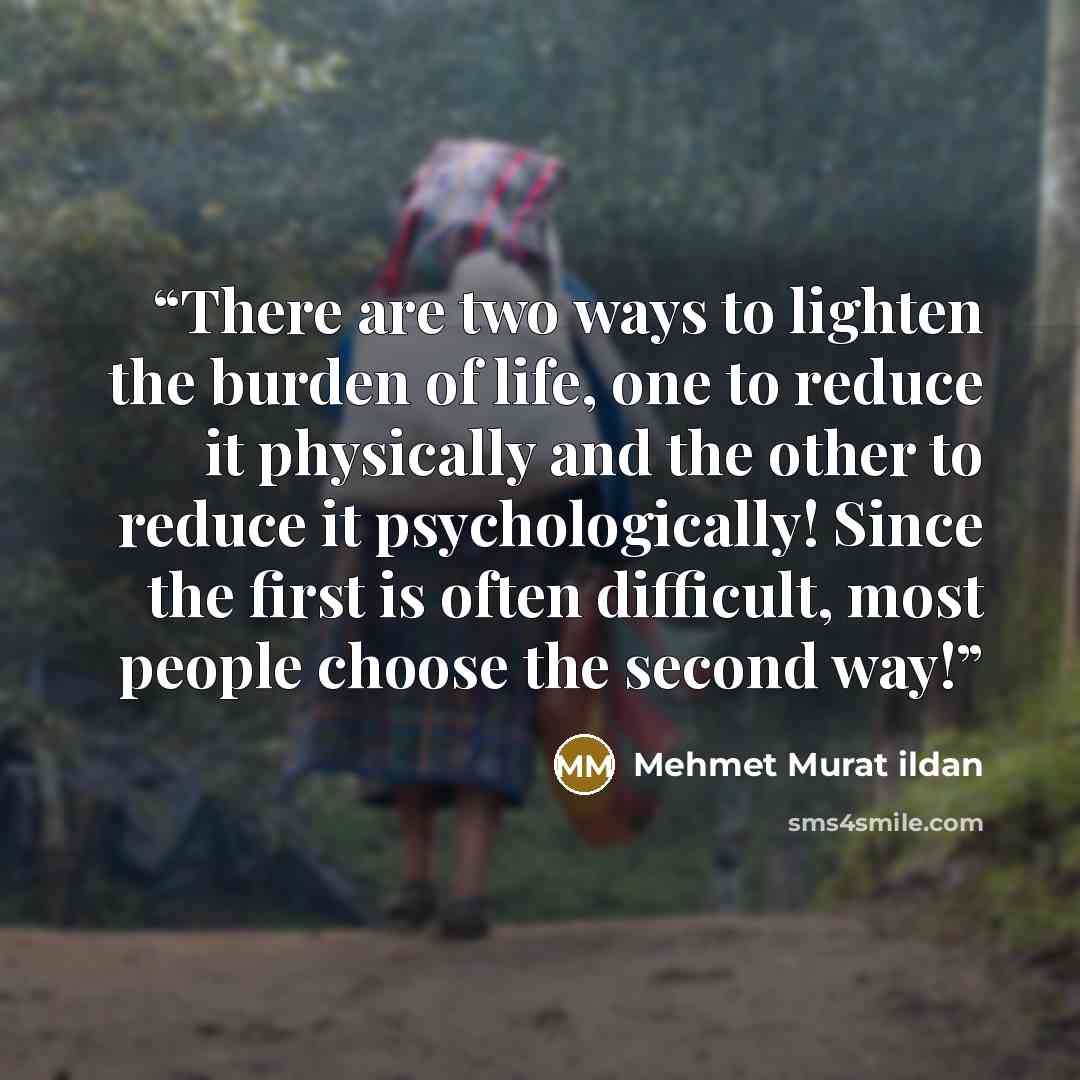“There are two ways to lighten the burden of life, one to reduce it physically and the other to reduce it psychologically! Since the first is often difficult, most people choose the second way!” quote by Mehmet Murat ildan