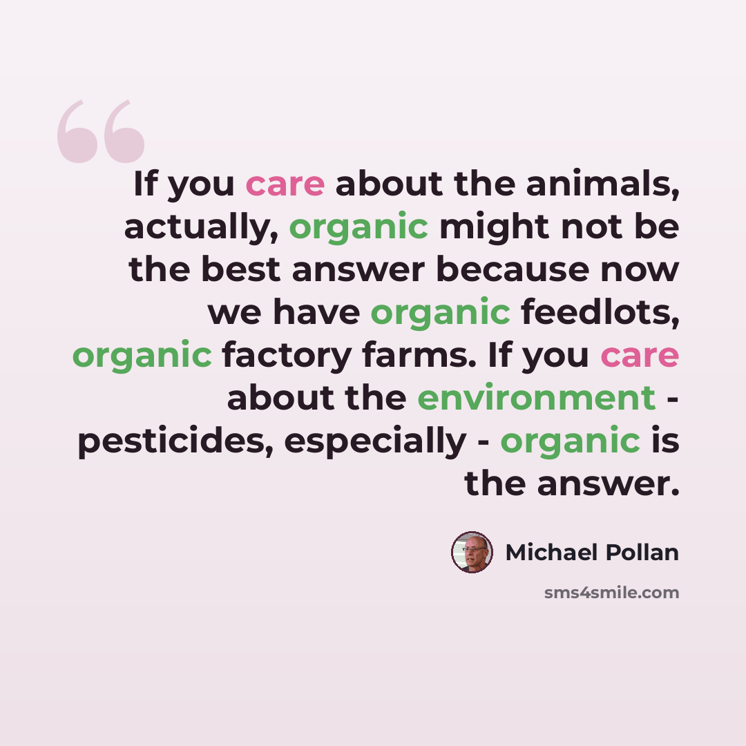 “If you care about the animals, actually, organic might not be the best answer because now we have organic feedlots, organic factory farms. If you care about the environment - pesticides, especially - organic is the answer.” quote by Michael Pollan