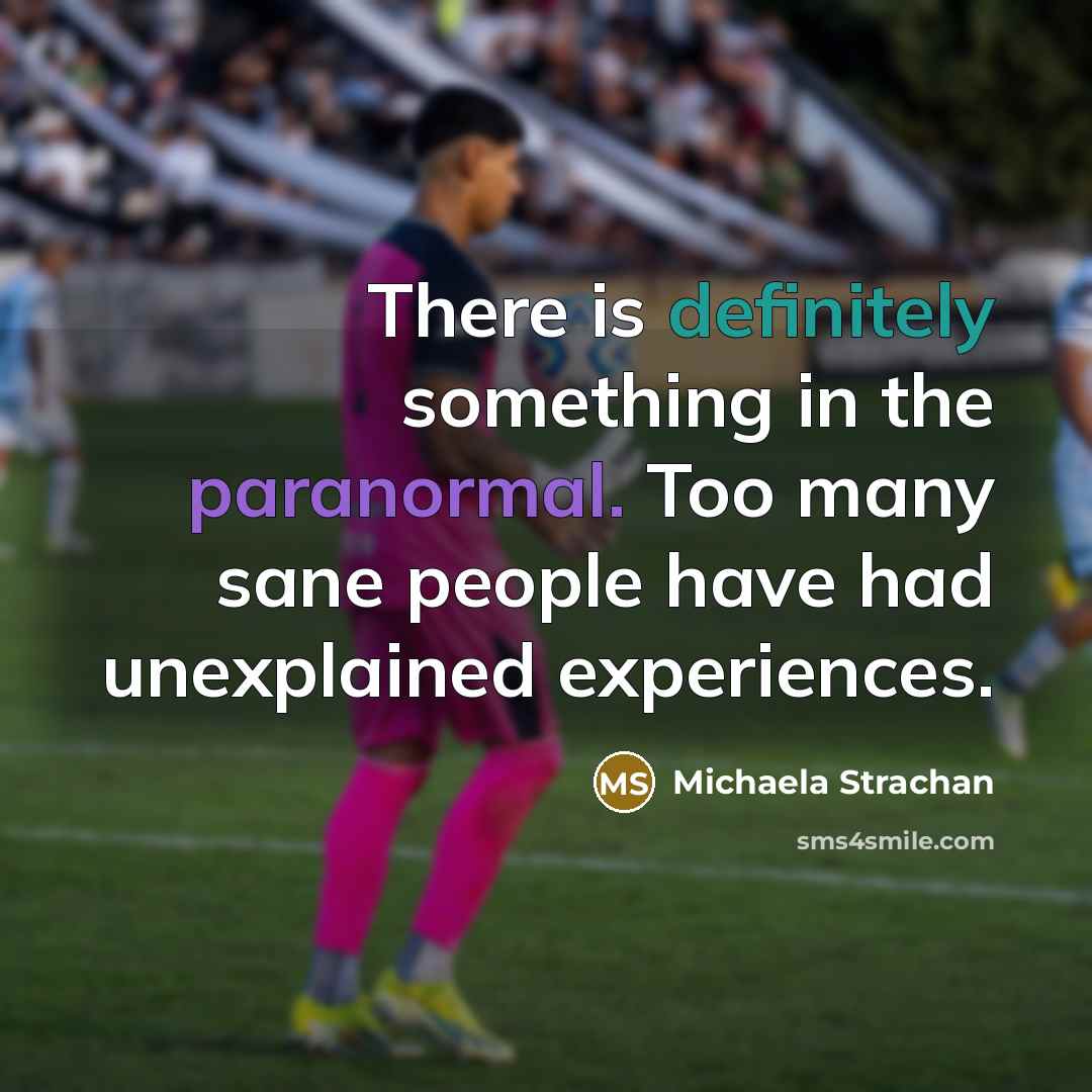 “There is definitely something in the paranormal. Too many sane people have had unexplained experiences.” quote by Michaela Strachan