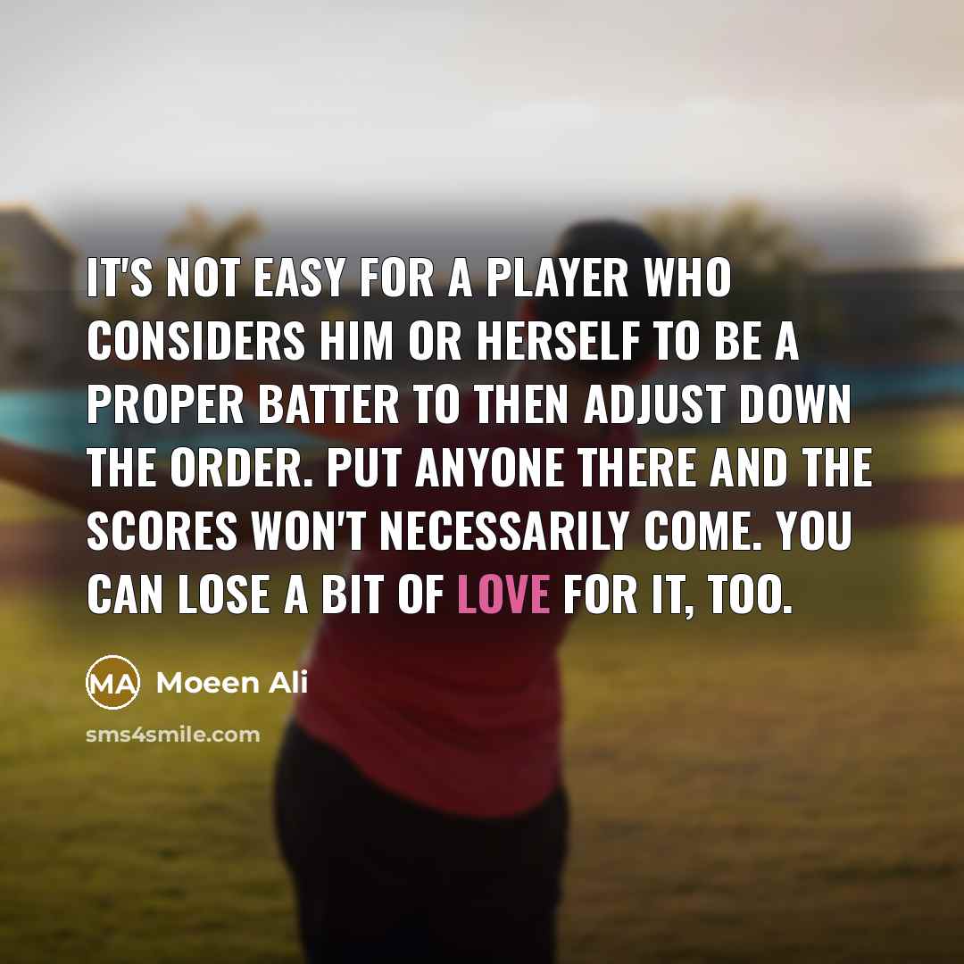 “It's not easy for a player who considers him or herself to be a proper batter to then adjust down the order. Put anyone there and the scores won't necessarily come. You can lose a bit of love for it, too.” quote by Moeen Ali