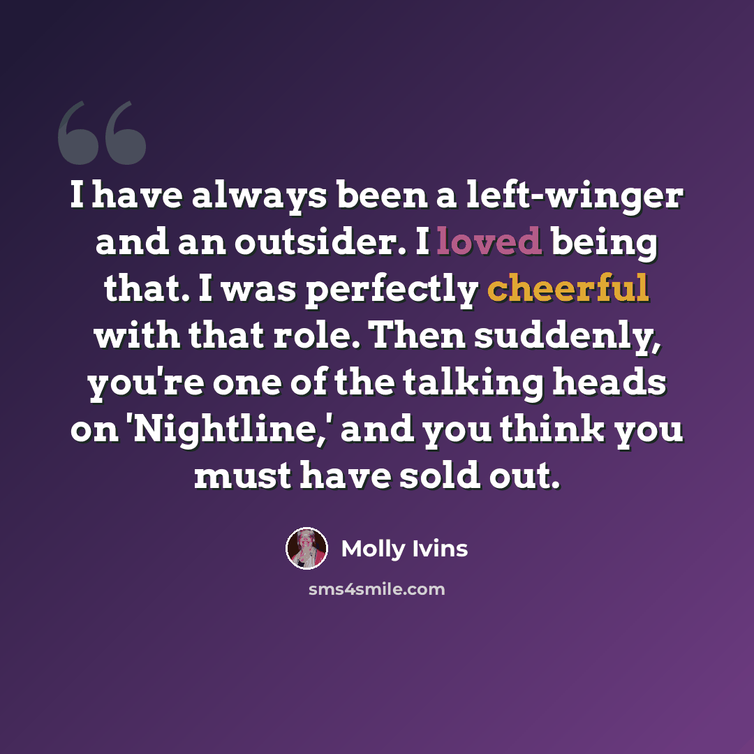 “I have always been a left-winger and an outsider. I loved being that. I was perfectly cheerful with that role. Then suddenly, you're one of the talking heads on 'Nightline,' and you think you must have sold out.” quote by Molly Ivins