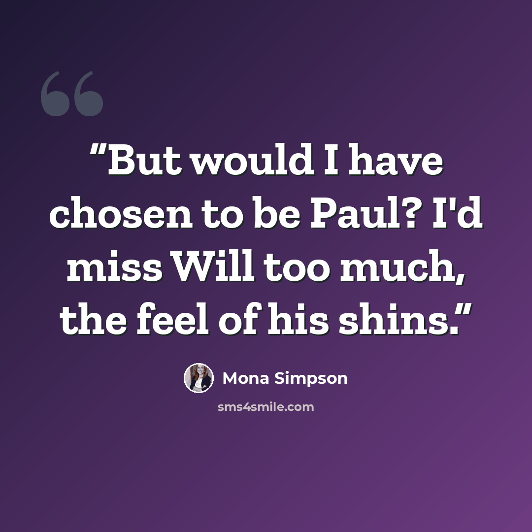 “But would I have chosen to be Paul? I'd miss Will too much, the feel of his shins.” quote by Mona Simpson