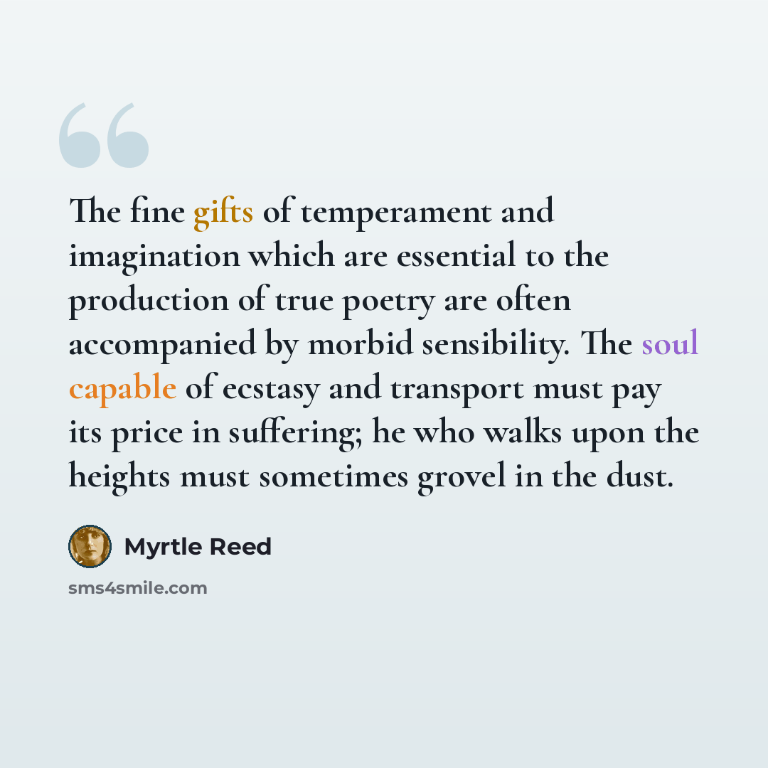 “The fine gifts of temperament and imagination which are essential to the production of true poetry are often accompanied by morbid sensibility. The soul capable of ecstasy and transport must pay its price in suffering; he who walks upon the heights must sometimes grovel in the dust.” quote by Myrtle Reed
