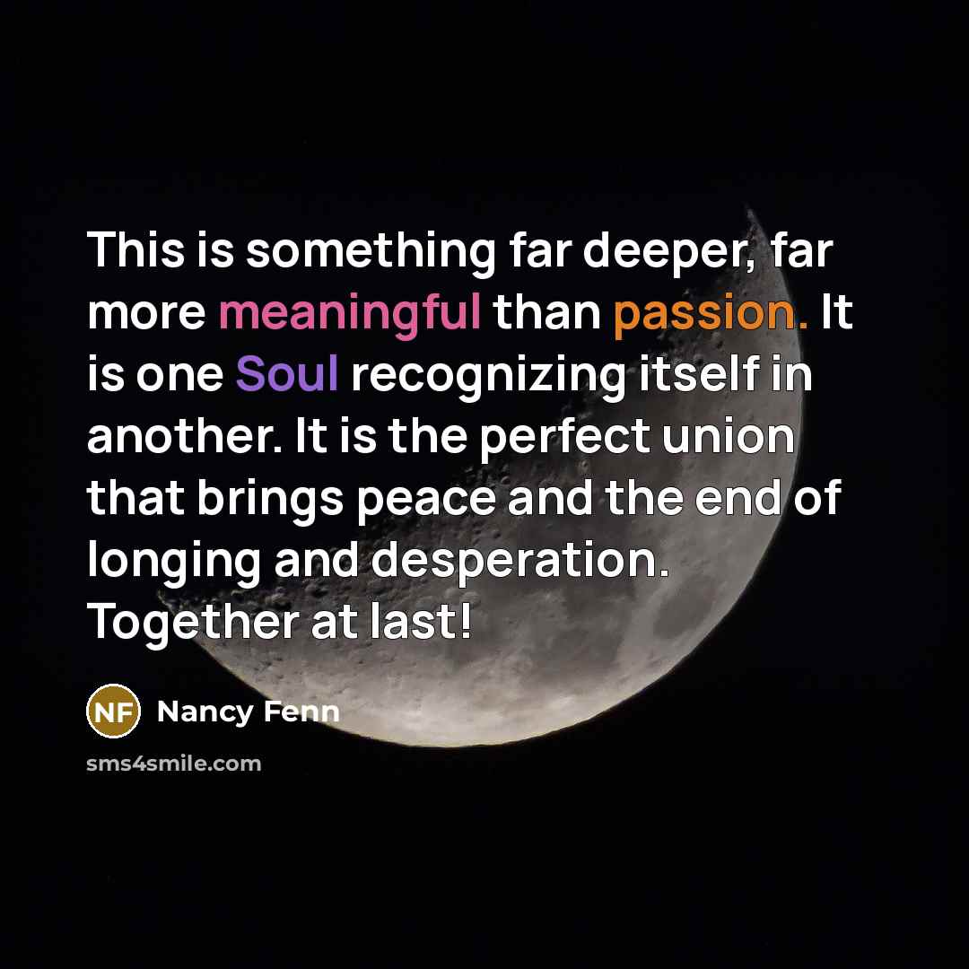 “This is something far deeper, far more meaningful than passion. It is one Soul recognizing itself in another. It is the perfect union that brings peace and the end of longing and desperation. Together at last!” quote by Nancy Fenn