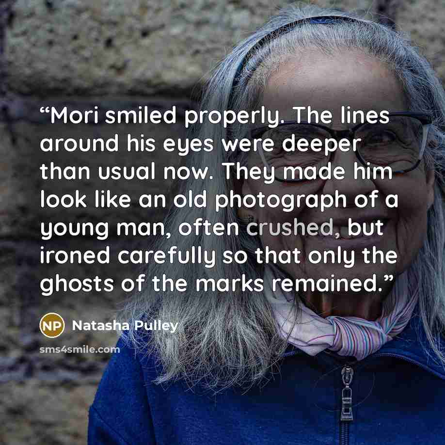“Mori smiled properly. The lines around his eyes were deeper than usual now. They made him look like an old photograph of a young man, often crushed, but ironed carefully so that only the ghosts of the marks remained.” quote by Natasha Pulley