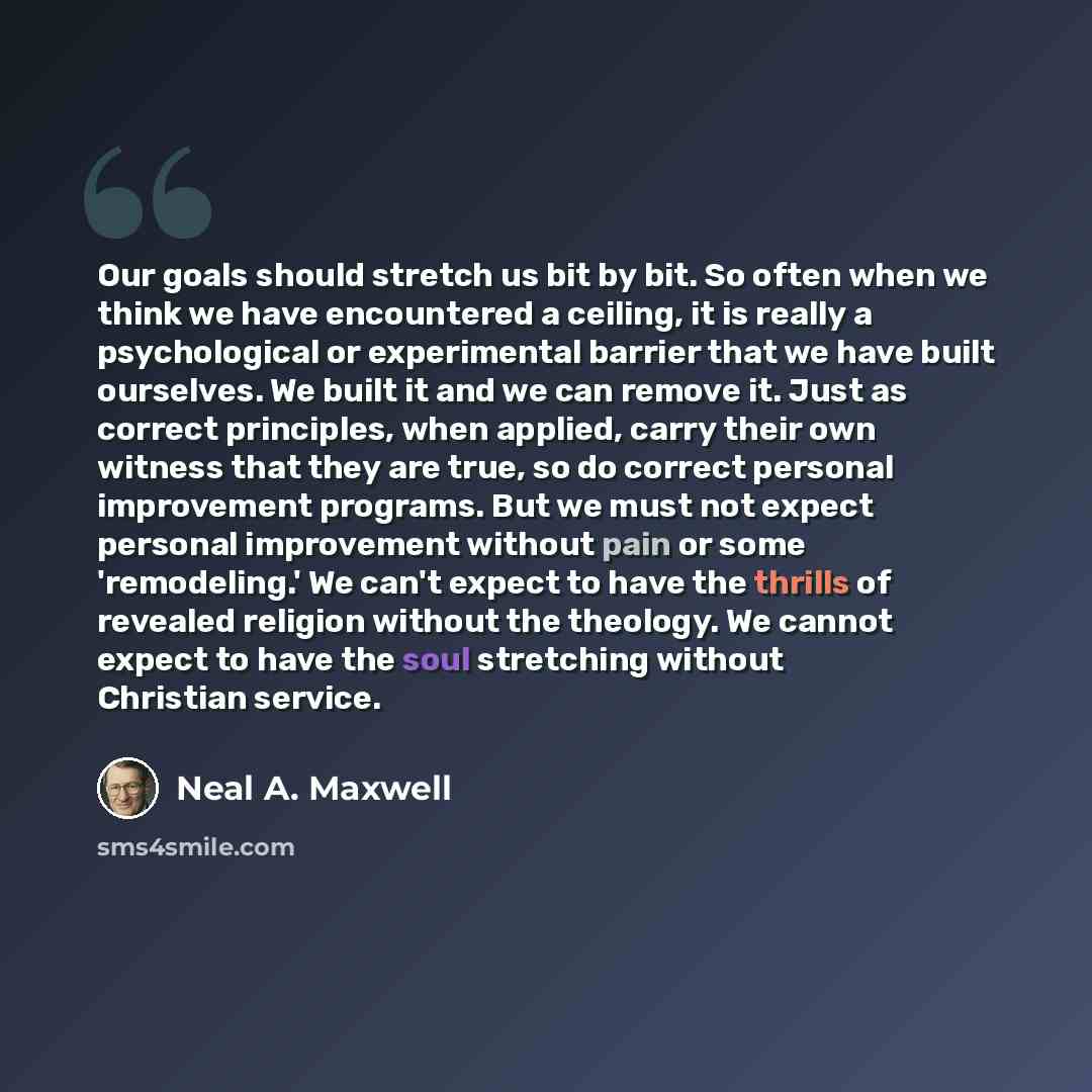 “Our goals should stretch us bit by bit. So often when we think we have encountered a ceiling, it is really a psychological or experimental barrier that we have built ourselves. We built it and we can remove it. Just as correct principles, when applied, carry their own witness that they are true…” quote by Neal A. Maxwell