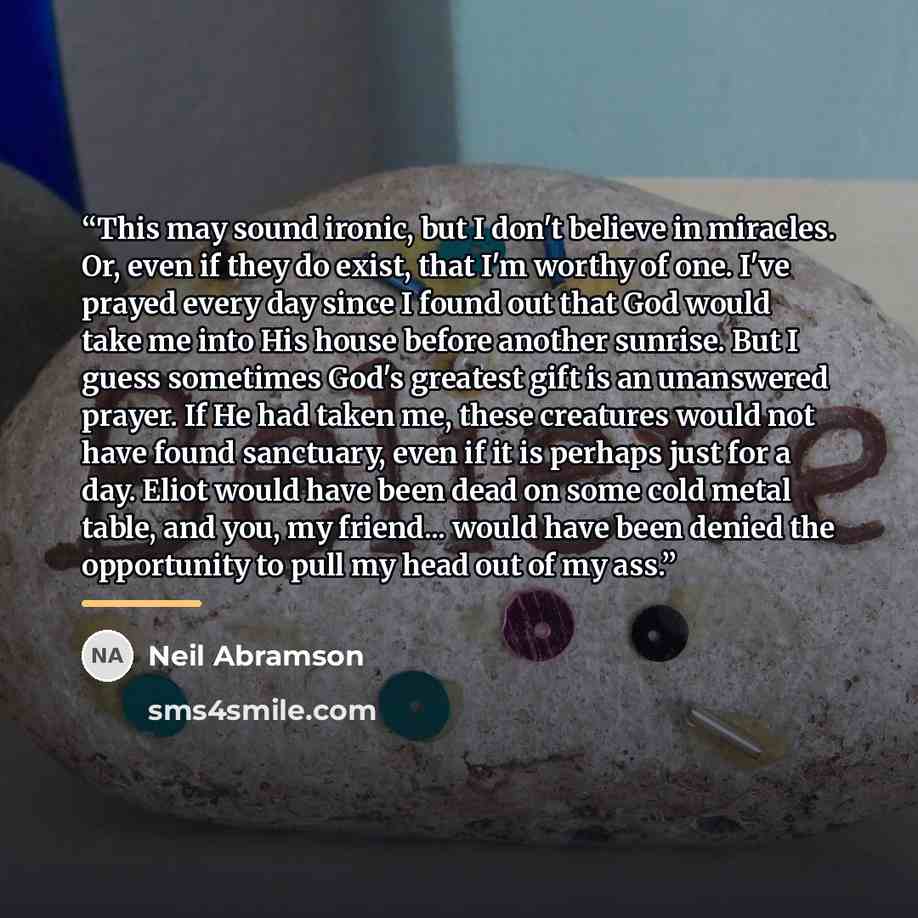 “This may sound ironic, but I don't believe in miracles. Or, even if they do exist, that I'm worthy of one. I've prayed every day since I found out that God would take me into His house before another sunrise. But I guess sometimes God's greatest gift is an unanswered prayer. If He had taken me…” quote by Neil Abramson
