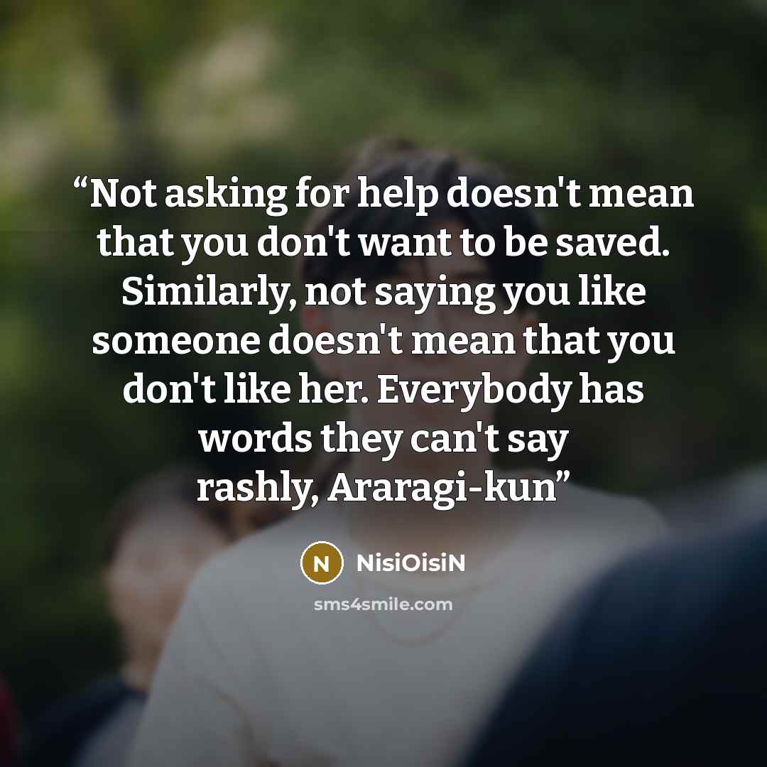 “Not asking for help doesn't mean that you don't want to be saved. Similarly, not saying you like someone doesn't mean that you don't like her. Everybody has words they can't say rashly, Araragi-kun” quote by NisiOisiN