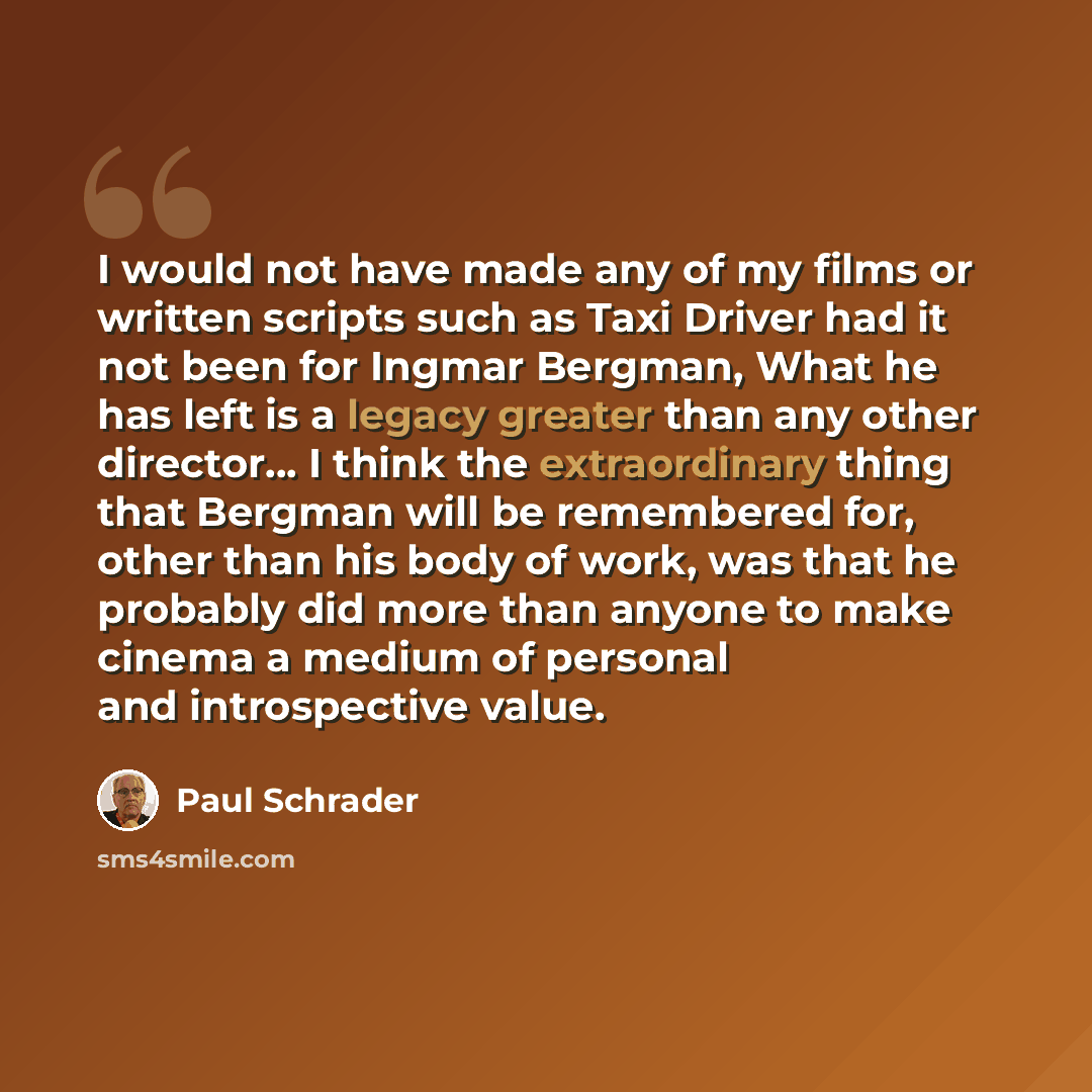 “I would not have made any of my films or written scripts such as Taxi Driver had it not been for Ingmar Bergman, What he has left is a legacy greater than any other director… I think the extraordinary thing that Bergman will be remembered for, other than his body of work, was that he probably did…” quote by Paul Schrader