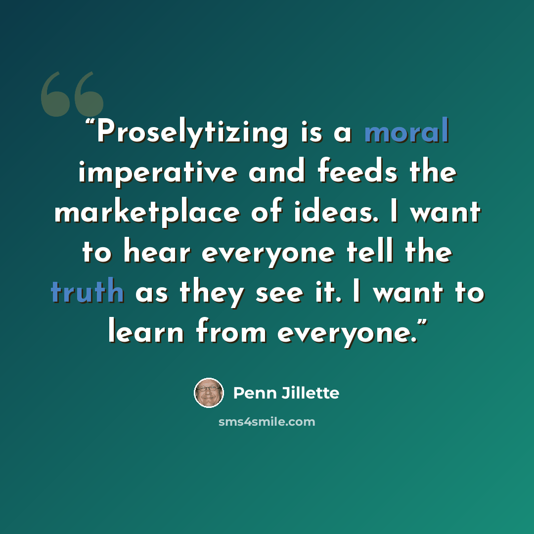 “Proselytizing is a moral imperative and feeds the marketplace of ideas. I want to hear everyone tell the truth as they see it. I want to learn from everyone.” quote by Penn Jillette
