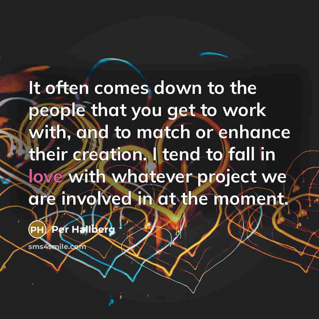“It often comes down to the people that you get to work with, and to match or enhance their creation. I tend to fall in love with whatever project we are involved in at the moment.” quote by Per Hallberg
