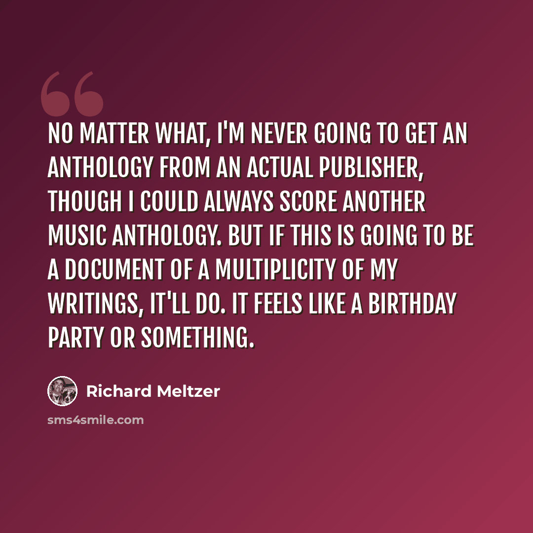 “No matter what, I'm never going to get an anthology from an actual publisher, though I could always score another music anthology. But if this is going to be a document of a multiplicity of my writings, it'll do. It feels like a birthday party or something.” quote by Richard Meltzer