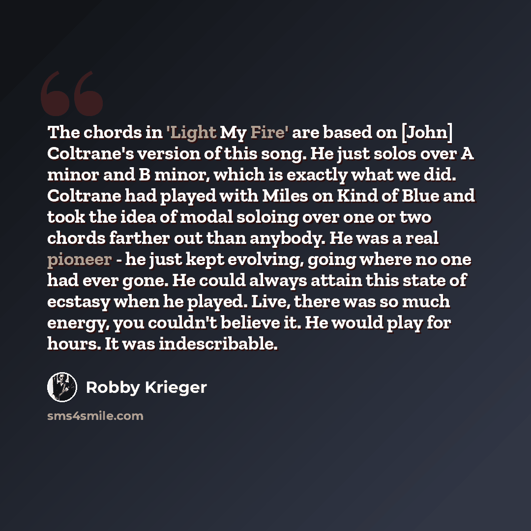 “The chords in 'Light My Fire' are based on [John] Coltrane's version of this song. He just solos over A minor and B minor, which is exactly what we did. Coltrane had played with Miles on Kind of Blue and took the idea of modal soloing over one or two chords farther out than anybody. He was a real…” quote by Robby Krieger