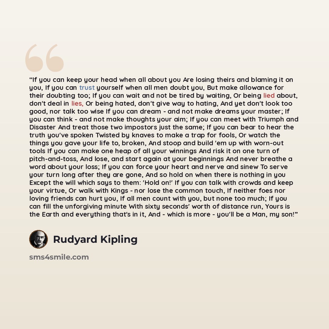 “If you can keep your head when all about you Are losing theirs and blaming it on you, If you can trust yourself when all men doubt you, But make allowance for their doubting too; If you can wait and not be tired by waiting, Or being lied about, don't deal in lies, Or being hated, don't give way to…” quote by Rudyard Kipling