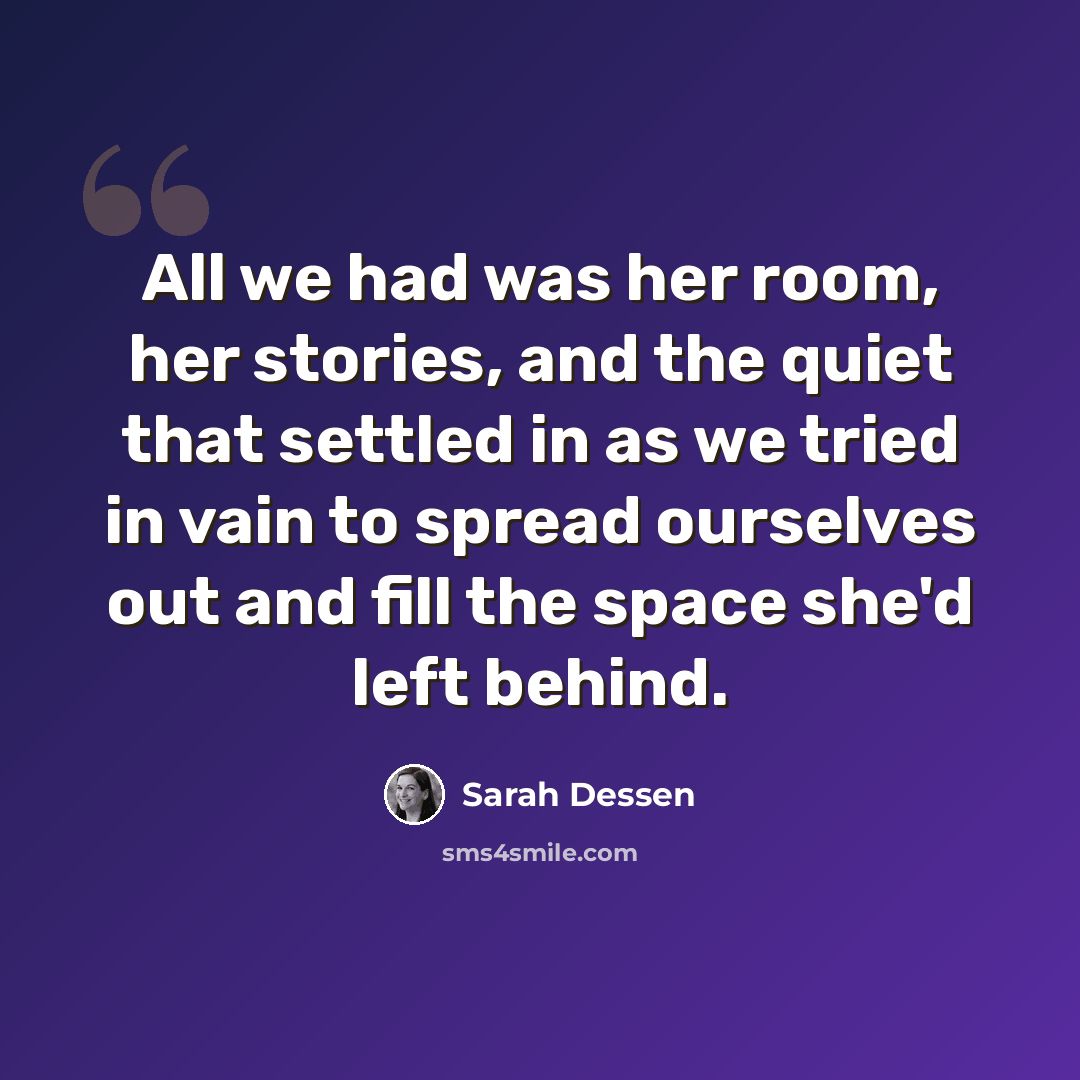 “All we had was her room, her stories, and the quiet that settled in as we tried in vain to spread ourselves out and fill the space she'd left behind.” quote by Sarah Dessen