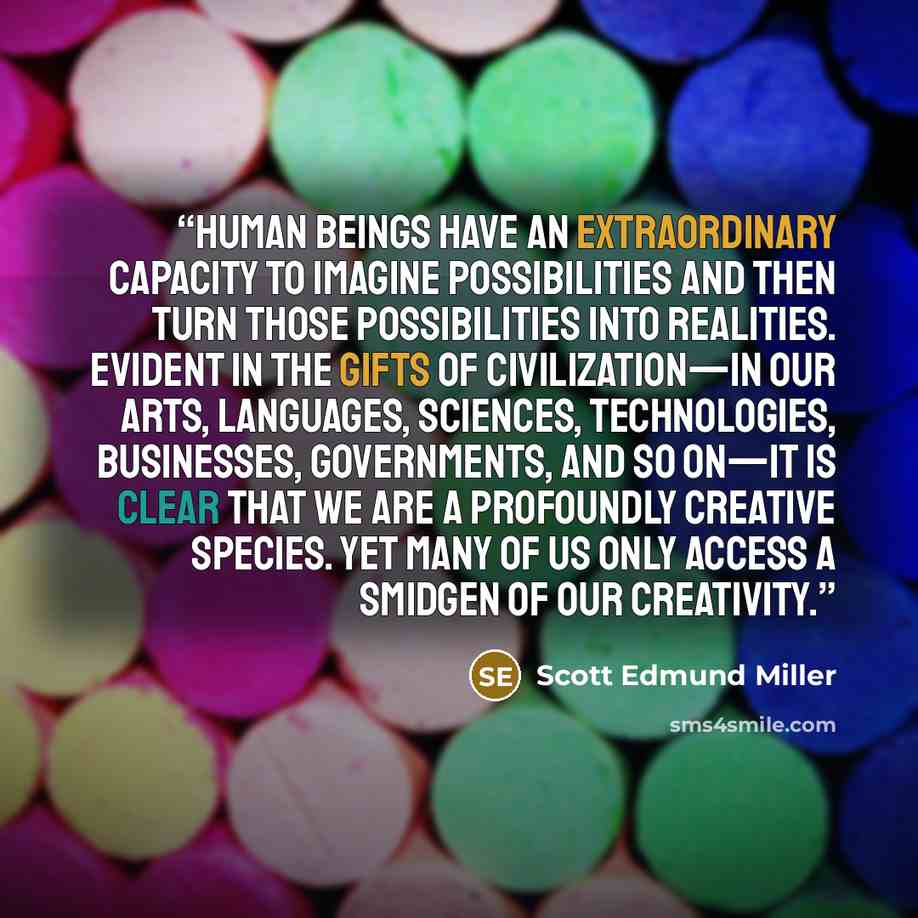 “Human beings have an extraordinary capacity to imagine possibilities and then turn those possibilities into realities. Evident in the gifts of civilization—in our arts, languages, sciences, technologies, businesses, governments, and so on—it is clear that we are a profoundly creative species. Yet…” quote by Scott Edmund Miller