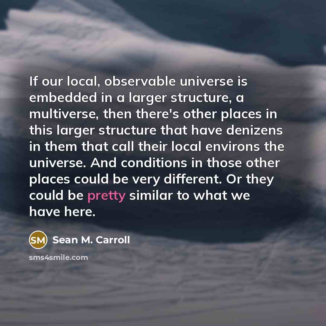 “If our local, observable universe is embedded in a larger structure, a multiverse, then there's other places in this larger structure that have denizens in them that call their local environs the universe. And conditions in those other places could be very different. Or they could be pretty…” quote by Sean M. Carroll
