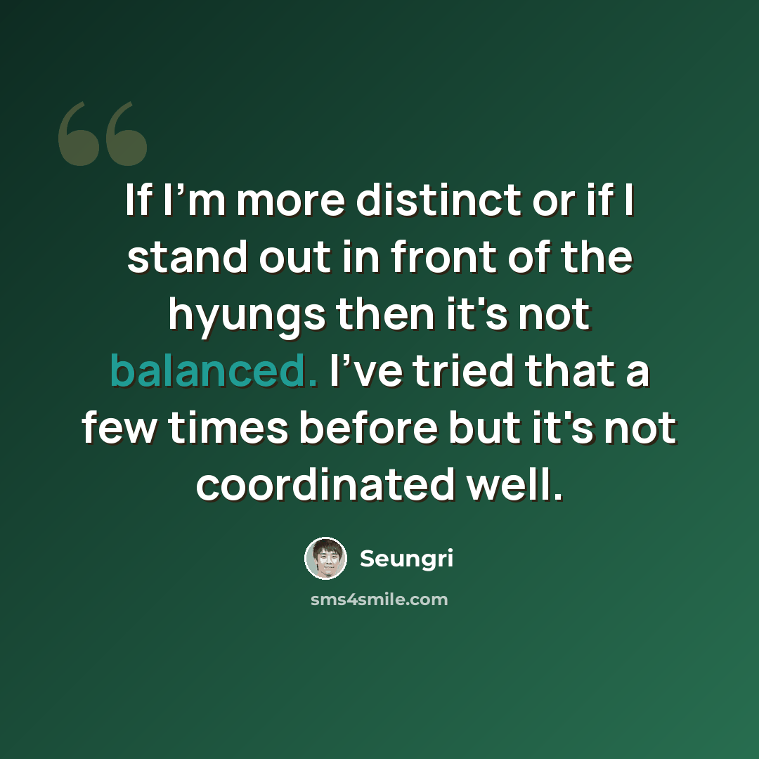 “If I'm more distinct or if I stand out in front of the hyungs then it's not balanced. I've tried that a few times before but it's not coordinated well.” quote by Seungri